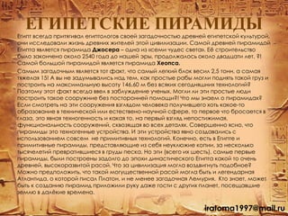 ЕГИПЕТСКИЕ ПИРАМИДЫ
Египт всегда притягивал египтологов своей загадочностью древней египетской культурой,
они исследовали жизнь древних жителей этой цивилизации. Самой древней пирамидой
Египта является пирамида Джосера – одна из «семи чудес света». Еѐ строительство
было закончено около 2540 года до нашей эры, продолжалось около двадцати лет. ?!
Самой большой пирамидой является пирамида Хеопса.
Самым загадочным является тот факт, что самый легкий блок весил 2,5 тонн, а самая
тяжелая 15! А вы не задумывались над тем, как простые рабы могли поднять такой груз и
построить на максимальную высоту 146,60 м без всяких сегодняшних технологий?
Поэтому этот факт всегда ввел в заблуждение ученых. Могли ли эти простые люди
построить такое сооружние без посторонней помощи?! Что мы знаем о пирамидах?
Если смотреть на эти сооружения взглядом человека получившего хоть какое-то
образование в технической или естествено-научной сфере, то первое что бросается в
глаза, это явная техногенность и какая то, на первый взгляд непостижимая,
функциональность сооружений, сквозящая во всех деталях. Cовершенно ясно, что
пирамиды это техногенные устройства. И эти устройства явно создавались с
использованием совсем не примитивных технологий. Конечно, есть в Египте и
примитивные пирамиды, представляющие из себя неуклюжие копии, за несколько
тысячелетий превратившиеся в груды песка. Но эти (всего их шесть), самые первые
пирамиды, были построены задолго до эпохи династического Египта какой то очень
древней, высокоразвитой расой. Что за цивилизация могла воздвигнуть подобное?
Можно предположить, что такой могущественной расой могла быть и легендарная
Атлантида, о которой писал Платон, и не менее загадочная Лемурия. Кто знает, может
быть к созданию пирамид приложили руку даже гости с других планет, посещавшие
землю в далѐкие времена.
iratoma1997@mail.ru
 