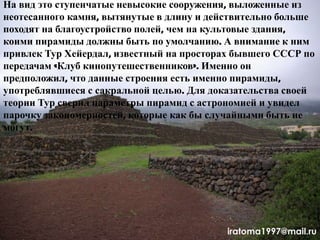 На вид это ступенчатые невысокие сооружения, выложенные из
неотесанного камня, вытянутые в длину и действительно больше
походят на благоустройство полей, чем на культовые здания,
коими пирамиды должны быть по умолчанию. А внимание к ним
привлек Тур Хейердал, известный на просторах бывшего СССР по
передачам «Клуб кинопутешественников». Именно он
предположил, что данные строения есть именно пирамиды,
употреблявшиеся с сакральной целью. Для доказательства своей
теории Тур сверил параметры пирамид с астрономией и увидел
парочку закономерностей, которые как бы случайными быть не
могут.
iratoma1997@mail.ru
 