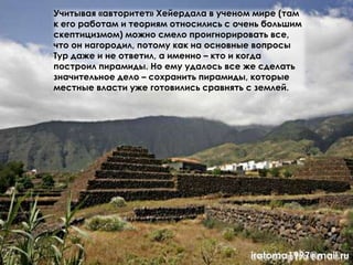 Учитывая «авторитет» Хейердала в ученом мире (там
к его работам и теориям относились с очень большим
скептицизмом) можно смело проигнорировать все,
что он нагородил, потому как на основные вопросы
Тур даже и не ответил, а именно – кто и когда
построил пирамиды. Но ему удалось все же сделать
значительное дело – сохранить пирамиды, которые
местные власти уже готовились сравнять с землей.
iratoma1997@mail.ru
 