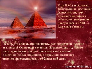 Хотя НАСА и скрывает
факт наличия окутавшего
солнечную систему
странного фотонного
облака, эта информация
просочилась в СМИ
благодаря учѐным.
Теперь это облако, приближаясь, воздействует на Солнце
и планеты Солнечной системы. Поразительно то, что по
мере заполнения нашего пространства странной
энергией, самые знаменитые пирамиды начинают
интенсивно генерировать еѐ (энергию) сами.
iratoma1997@mail.ru
 
