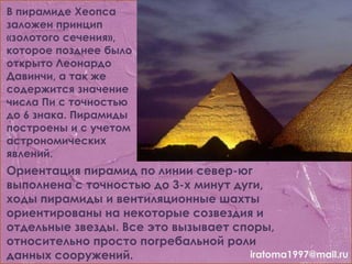 В пирамиде Хеопса
заложен принцип
«золотого сечения»,
которое позднее было
открыто Леонардо
Давинчи, а так же
содержится значение
числа Пи с точностью
до 6 знака. Пирамиды
построены и с учетом
астрономических
явлений.
Ориентация пирамид по линии север-юг
выполнена с точностью до 3-х минут дуги,
ходы пирамиды и вентиляционные шахты
ориентированы на некоторые созвездия и
отдельные звезды. Все это вызывает споры,
относительно просто погребальной роли
данных сооружений. iratoma1997@mail.ru
 