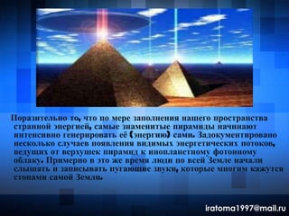 Поразительно то, что по мере заполнения нашего пространства
странной энергией, самые знаменитые пирамиды начинают
интенсивно генерировать еѐ (энергию) сами. Задокументировано
несколько случаев появления видимых энергетических потоков,
ведущих от верхушек пирамид к инопланетному фотонному
облаку. Примерно в это же время люди по всей Земле начали
слышать и записывать пугающие звуки, которые многим кажутся
стонами самой Земли.
iratoma1997@mail.ru
 