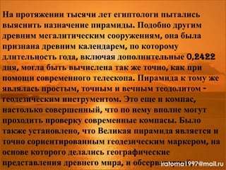 На протяжении тысячи лет египтологи пытались
выяснить назначение пирамиды. Подобно другим
древним мегалитическим сооружениям, она была
признана древним календарем, по которому
длительность года, включая дополнительные 0,2422
дня, могла быть вычислена так же точно, как при
помощи современного телескопа. Пирамида к тому же
являлась простым, точным и вечным теодолитом -
геодезическим инструментом. Это еще и компас,
настолько совершенный, что по нему вполне могут
проходить проверку современные компасы. Было
также установлено, что Великая пирамида является и
точно сориентированным геодезическим маркером, на
основе которого делались географические
представления древнего мира, и обсерваторией, сiratoma1997@mail.ru
 