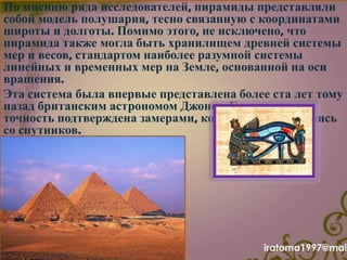По мнению ряда исследователей, пирамиды представляли
собой модель полушария, тесно связанную с координатами
широты и долготы. Помимо этого, не исключено, что
пирамида также могла быть хранилищем древней системы
мер и весов, стандартом наиболее разумной системы
линейных и временных мер на Земле, основанной на оси
вращения.
Эта система была впервые представлена более ста лет тому
назад британским астрономом Джоном Гершелем, и ее
точность подтверждена замерами, которые производились
со спутников.
iratoma1997@mail
 