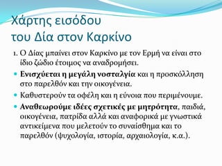 Χάρτησ ειςόδου
του Δία ςτον Καρκίνο
1. Ο Δύασ μπαύνει ςτον Καρκύνο με τον Ερμό να εύναι ςτο
ύδιο ζώδιο ϋτοιμοσ να αναδρομόςει.
 Ενιςχύεται η μεγϊλη νοςταλγύα και η προςκόλληςη
ςτο παρελθόν και την οικογϋνεια.
 Καθυςτερούν τα οφϋλη και η εύνοια που περιμϋνουμε.
 Αναθεωρούμε ιδϋεσ ςχετικϋσ με μητρότητα, παιδιϊ,
οικογϋνεια, πατρύδα αλλϊ και αναφορικϊ με γνωςτικϊ
αντικεύμενα που μελετούν το ςυναύςθημα και το
παρελθόν (ψυχολογύα, ιςτορύα, αρχαιολογύα, κ.α.).
 