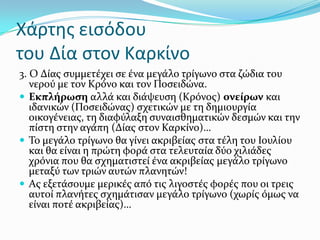 Χάρτησ ειςόδου
του Δία ςτον Καρκίνο
3. Ο Δύασ ςυμμετϋχει ςε ϋνα μεγϊλο τρύγωνο ςτα ζώδια του
νερού με τον Κρόνο και τον Ποςειδώνα.
 Εκπλόρωςη αλλϊ και διϊψευςη (Κρόνοσ) ονεύρων και
ιδανικών (Ποςειδώνασ) ςχετικών με τη δημιουργύα
οικογϋνειασ, τη διαφύλαξη ςυναιςθηματικών δεςμών και την
πύςτη ςτην αγϊπη (Δύασ ςτον Καρκύνο)…
 Σο μεγϊλο τρύγωνο θα γύνει ακριβεύασ ςτα τϋλη του Ιουλύου
και θα εύναι η πρώτη φορϊ ςτα τελευταύα δύο χιλιϊδεσ
χρόνια που θα ςχηματιςτεύ ϋνα ακριβεύασ μεγϊλο τρύγωνο
μεταξύ των τριών αυτών πλανητών!
 Ασ εξετϊςουμε μερικϋσ από τισ λιγοςτϋσ φορϋσ που οι τρεισ
αυτού πλανότεσ ςχημϊτιςαν μεγϊλο τρύγωνο (χωρύσ όμωσ να
εύναι ποτϋ ακριβεύασ)…
 