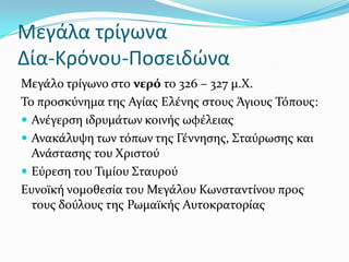 Μεγάλα τρίγωνα
Δία-Κρόνου-Ποςειδώνα
Μεγϊλο τρύγωνο ςτο νερό το 326 – 327 μ.Χ.
Σο προςκύνημα τησ Αγύασ Ελϋνησ ςτουσ Ϊγιουσ Σόπουσ:
 Ανϋγερςη ιδρυμϊτων κοινόσ ωφϋλειασ
 Ανακϊλυψη των τόπων τησ Γϋννηςησ, ΢ταύρωςησ και
Ανϊςταςησ του Χριςτού
 Εύρεςη του Σιμύου ΢ταυρού
Ευνοώκό νομοθεςύα του Μεγϊλου Κωνςταντύνου προσ
τουσ δούλουσ τησ Ρωμαώκόσ Αυτοκρατορύασ
 