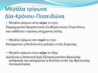 Μεγάλα τρίγωνα
Δία-Κρόνου-Ποςειδώνα
 Μεγϊλο τρύγωνο ςτον αϋρα το 1570:
Παραχωρεύται θρηςκευτικό ελευθερύα ςτουσ Ουγενότουσ
και εκδύδεται ο πρώτοσ ςύγχρονοσ ϊτλασ.
 Μεγϊλο τρύγωνο ςτο νερό το 1750:
Καταργεύται η δουλεύα ςτισ γαλϋρεσ εντόσ Ευρώπησ.
 Μεγϊλο τρύγωνο ςτον αϋρα το 1834:
Διαλύεται η Ιςπανικό Ιερϊ Εξϋταςη κατόπιν βαςιλικόσ
απόφαςησ και καταργεύται η δουλεύα εντόσ τησ Βρετανικόσ
Αυτοκρατορύασ.
 
