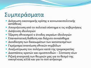 Συμπεράςματα
 Διόγκωςη οικονομικόσ κρύςησ κ κοινωνικοπολιτικόσ
αςτϊθειασ
 Απογοότευςη από το πολιτικό ςύςτημα κ τισ κυβερνόςεισ
 Διϊψευςη ιδεολογιών
 Ϋξαρςη εθνικιςμού κ ϊνοδοσ ακραύων ιδεολογιών
 Επαναςτατικό διϊθεςη και διϊχυτο ςυναύςθημα
 Διεκδύκηςη των δικαιωμϊτων των καταπιεςμϋνων
 Γκρϋμιςμα/ανανϋωςη εθνικών ςυμβόλων
 Αναζωπύρωςη του πολϋμου κατϊ τησ τρομοκρατύασ
 Διαςπϊςεισ κρατών και ομοςπονδιών – ΢ύςταςη νϋων
 Ριζικό ανατροπό των θεωριών μασ για το θεςμό τησ
οικογϋνειασ αλλϊ και για το πού ανόκουμε
 