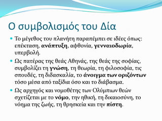 Ο ςυμβολιςμόσ του Δία
 Σο μϋγεθοσ του πλανότη παραπϋμπει ςε ιδϋεσ όπωσ:
επϋκταςη, ανϊπτυξη, αφθονύα, γενναιοδωρύα,
υπερβολό.
 Ωσ πατϋρασ τησ θεϊσ Αθηνϊσ, τησ θεϊσ τησ ςοφύασ,
ςυμβολύζει τη γνώςη, τη θεωρύα, τη φιλοςοφύα, τισ
ςπουδϋσ, τη διδαςκαλύα, το ϊνοιγμα των οριζόντων
τόςο μϋςα από ταξύδια όςο και το διϊβαςμα.
 Ωσ αρχηγόσ και νομοθϋτησ των Ολύμπιων θεών
ςχετύζεται με το νόμο, την ηθικό, τη δικαιοςύνη, το
νόημα τησ ζωόσ, τη θρηςκεύα και την πύςτη.
 