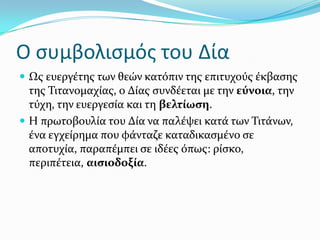 Ο ςυμβολιςμόσ του Δία
 Ωσ ευεργϋτησ των θεών κατόπιν τησ επιτυχούσ ϋκβαςησ
τησ Σιτανομαχύασ, ο Δύασ ςυνδϋεται με την εύνοια, την
τύχη, την ευεργεςύα και τη βελτύωςη.
 Η πρωτοβουλύα του Δύα να παλϋψει κατϊ των Σιτϊνων,
ϋνα εγχεύρημα που φϊνταζε καταδικαςμϋνο ςε
αποτυχύα, παραπϋμπει ςε ιδϋεσ όπωσ: ρύςκο,
περιπϋτεια, αιςιοδοξύα.
 