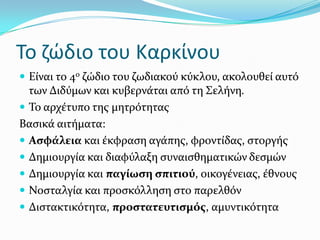 Το ζώδιο του Καρκίνου
 Εύναι το 4ο ζώδιο του ζωδιακού κύκλου, ακολουθεύ αυτό
των Διδύμων και κυβερνϊται από τη ΢ελόνη.
 Σο αρχϋτυπο τησ μητρότητασ
Βαςικϊ αιτόματα:
 Αςφϊλεια και ϋκφραςη αγϊπησ, φροντύδασ, ςτοργόσ
 Δημιουργύα και διαφύλαξη ςυναιςθηματικών δεςμών
 Δημιουργύα και παγύωςη ςπιτιού, οικογϋνειασ, ϋθνουσ
 Νοςταλγύα και προςκόλληςη ςτο παρελθόν
 Διςτακτικότητα, προςτατευτιςμόσ, αμυντικότητα
 