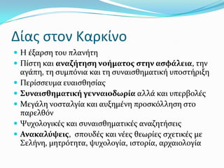 Δίασ ςτον Καρκίνο
 Η ϋξαρςη του πλανότη
 Πύςτη και αναζότηςη νοόματοσ ςτην αςφϊλεια, την
αγϊπη, τη ςυμπόνια και τη ςυναιςθηματικό υποςτόριξη
 Περύςςευμα ευαιςθηςύασ
 ΢υναιςθηματικό γενναιοδωρύα αλλϊ και υπερβολϋσ
 Μεγϊλη νοςταλγύα και αυξημϋνη προςκόλληςη ςτο
παρελθόν
 Ψυχολογικϋσ και ςυναιςθηματικϋσ αναζητόςεισ
 Ανακαλύψεισ, ςπουδϋσ και νϋεσ θεωρύεσ ςχετικϋσ με
΢ελόνη, μητρότητα, ψυχολογύα, ιςτορύα, αρχαιολογύα
 