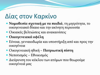 Δίασ ςτον Καρκίνο
 Νομοθεςύα ςχετικό με τα παιδιϊ, τη μητρότητα, το
οικογενειακό δύκαιο και την ακύνητη περιουςύα
 Οικιακϋσ βελτιώςεισ και ανακαινύςεισ
 Οικογενειακϊ οφϋλη
 Εύνοια, γενναιοδωρύα και υποςτόριξη από και προσ την
οικογϋνεια
 Οικογενειακό ηθικό – Πατριωτικό πύςτη
 Νεποτιςμόσ – Εθνικιςμόσ
 Διεύρυνςη του κύκλου των ατόμων που θεωρούμε
οικογϋνειϊ μασ
 