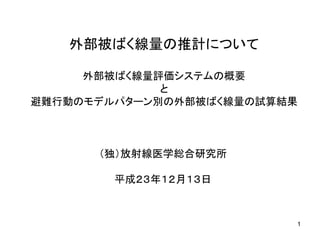 外部被ばく線量の推計について
外部被ばく線量評価システムの概要
と
避難行動のモデルパターン別の外部被ばく線量の試算結果
（独）放射線医学総合研究所
平成２３年１２月１３日
1
 