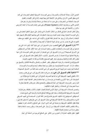 ‫التحدي‬‫معادلة‬ :‫الول‬‫المدخلت‬‫والمخرجات‬‫وسعي‬‫المؤسسات‬‫التسويقية‬‫لتعظيم‬‫المخرجات‬‫إلي‬‫الحد‬
‫الذي‬‫يحقق‬‫أقصي‬‫الرباح‬‫,وبالتالي‬‫فإن‬‫النشطة‬‫التوزيعية‬‫تهدف‬‫لنتاج‬‫اكبر‬‫الكميات‬‫وأفضل‬
‫النوعيات‬‫الممكنة‬‫من‬‫المخرجات‬‫وعلي‬‫ضوء‬‫ما‬‫تم‬‫إدخاله‬‫من‬‫مدخلت)مادية‬‫وبشرية‬.(‫وغيرها‬
‫التحدي‬‫يرتبط‬ :‫الثاني‬‫بقوة‬‫النظام‬)Power System‫وهي‬ (‫تهني‬‫إهتمام‬‫المؤسسة‬‫أو‬‫المنفذ‬‫التوزيعي‬
‫بالدوار‬‫والنشطة‬‫التي‬‫تقوم‬‫بها‬.‫ا‬ً ‫حالي‬
‫يمكن‬‫النظر‬‫للمدخل‬‫السلوكي‬‫كشكل‬‫من‬‫أشكال‬‫التصال‬‫الذي‬‫يشتمل‬‫علي‬‫تسهيل‬‫التدفق‬‫المعلوماتي‬‫من‬
‫والي‬‫المؤسسة‬‫المعنية‬‫وبهدف‬‫تحديد‬‫كميات‬‫ونوعيات‬‫المعلومات‬‫التي‬‫يحتاجها‬‫النظام‬‫ككل‬‫لتسهيل‬‫تنفيذ‬
‫أنشطته‬‫وأعماله.ولبد‬‫أن‬‫يوفر‬‫هذا‬‫المدخل‬‫كافة‬‫الطرق‬‫والليات‬‫التي‬‫تساعده‬‫علي‬‫التكيف‬‫مع‬‫مخلف‬
‫التغيرات‬‫التي‬‫قد‬‫تصدر‬‫إما‬‫من‬‫عوامل‬‫البيئة‬‫الداخلية‬‫أو‬‫الخارجية‬‫أو‬‫كلهما‬.‫ا‬ً ‫مع‬
‫إدارة‬ ***‫التسويق‬:‫الزراعي‬‫المقصود‬‫بإدارة‬‫التسويق‬‫الزراعي‬‫تلك‬ "‫بأنها‬‫الجراءات‬‫التي‬‫يتم‬
‫إتباعها‬‫من‬‫قبل‬‫المؤسسات‬‫والمنظمات‬‫لتطوير‬‫وتنفيذ‬‫السياسات‬‫الزراعية‬‫الكثر‬‫ل‬ً  ‫تقب‬‫من‬‫المستهلكين‬
‫في‬‫السواق‬‫المستهدفة".تري‬‫إدارة‬‫التسويق‬‫الزراعي‬‫كمدخل‬‫أو‬‫أسلوب‬‫في‬‫تنافس‬‫المؤسسات‬‫الزراعية‬
‫وطريقة‬‫تعاملها‬‫مع‬‫أية‬‫تحديات‬‫أو‬‫فرص‬‫للتسويق‬‫,السلوب‬‫المثل‬‫لتفعيل‬‫نظام‬‫التسويق‬‫الزراعي‬
‫ليكون‬‫أكثر‬‫كفاءة‬‫وفاعلية.ويستوجب‬‫توفر‬‫الفهم‬‫الصحيح‬‫والقناعة‬‫بمرتكزات‬‫المفهوم‬‫الحديث‬
‫للتسويق)إشباع‬‫الحاجات‬‫والرغبات‬‫للمستهلكين‬‫بالقدر‬‫المطلوب‬‫والممكن,بالصافة‬‫للتكامل‬‫والتنسيق‬‫بين‬
‫مختلف‬‫إدارات‬‫المؤسسة‬‫المعنية(,حيث‬‫يتم‬‫تحليل‬‫ومراجعة‬‫مختلف‬‫أوضاع‬‫المؤسسة‬‫والمؤسسات‬
‫المنافسة‬‫لها‬‫وتحديد‬‫إستراتيجية‬‫المزيج‬‫التسويقي‬‫الزراعي‬‫المناسب‬‫لهذه‬‫الفئة‬‫من‬‫السواق‬‫المستهدفة‬.
‫فاعلية‬ ***‫نظام‬‫التسويق‬:‫الزراعي‬‫وهو‬‫مدي‬‫قدرة‬‫نظام‬‫التسويق‬‫الزراعي‬‫في‬‫قياس‬‫وتحديد‬
‫الداء‬‫الفعلي‬‫للجهود‬‫التسويقية‬‫التي‬‫تم‬‫إتباعها‬‫لتصريف‬‫المنتج‬‫الزراعي‬‫بالمقارنة‬‫مع‬‫مثيلته‬‫من‬
‫المنتوجات‬‫الزراعية‬‫الخري‬‫والمقدمة‬‫من‬‫مؤسسات‬‫زراعية‬‫منافسة.وتعتبر‬‫الفاعلية‬‫الهدف‬‫المنشود‬
‫للمزارعين‬‫,المؤسسات‬‫التسويقية‬‫الزراعية,المستهلكين‬‫وللمجتمع‬‫بشكل‬‫عام.وتقاس‬‫الفاعلية‬‫بمقارنة‬
‫نسبة‬‫المخرجات‬‫إلي‬‫المدخلت‬‫,وبالنظر‬‫للفوائد‬.‫للتكاليف‬
‫وتتضمن‬‫المدخلت‬‫التسويقية‬‫اليدي‬ )‫الزراعية‬‫التقنية‬ ,‫العاملة,التعبئة‬‫واللت‬‫والطاقة‬‫وغيرها(.أما‬
‫المخرجات‬‫التسويقية‬‫فتشمل)الوقت‬‫ومنفذ‬‫التوزيع,كافة‬‫المنافع‬‫المادية‬‫والزمنية‬‫التي‬‫تشبع‬‫حاجات‬
‫المستهلكين‬‫المستهدفين(.أما‬‫تكاليف‬‫التسويق‬‫فتشمل)أسعار‬‫كافة‬‫الموارد‬‫المستخدمة‬‫في‬‫الجهد‬‫التسويقي‬
‫الذي‬‫تم‬‫بذله(.ويمكن‬‫زيادة‬‫الفاعلية‬‫التسويقية‬‫في‬‫مجال‬‫التسويق‬‫الزراعي‬‫بطريقتين‬‫أساسيتين‬‫كما‬-:‫يلي‬
:‫أول‬‫تقليل‬‫التكاليف‬‫التسويقية‬‫وترشيدها‬‫إلي‬‫الحد‬‫الذي‬‫ل‬‫يؤثر‬‫علي‬‫المنافع‬‫والهداف‬‫المراد‬‫تحقيقها‬
‫,وذلك‬‫بإنقاص‬‫تكاليف‬‫العمليات‬‫التسويقية‬‫دون‬‫أن‬‫يؤثر‬‫علي‬‫المخرجات‬‫,ويكون‬‫بسبب‬‫إستخدام‬‫تقنية‬
‫متطورة‬‫بدل‬‫من‬‫إستخدام‬‫العمالة‬.‫الكثيفة‬
:‫ثانيا‬‫تقليل‬‫تكاليف‬‫المناولة‬‫أو‬‫التخزين‬‫دون‬‫التأثير‬‫علي‬‫المنافع‬‫المرجوة‬‫من‬‫السلعة‬.‫الزراعية‬
17
 