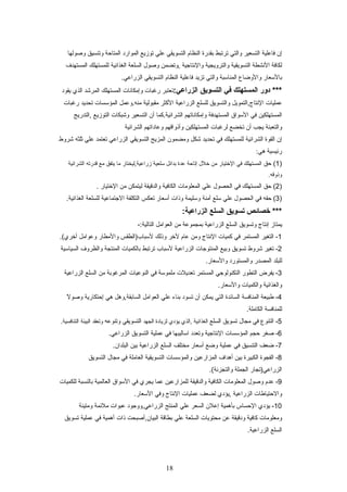 ‫إن‬‫فاعلية‬‫التسعير‬‫والتي‬‫ترتبط‬‫بقدرة‬‫النظام‬‫التسويقي‬‫علي‬‫توزيع‬‫الموارد‬‫المتاحة‬‫وتنسيق‬‫وصولها‬
‫لكافة‬‫النشطة‬‫التسويقية‬‫والترويجية‬‫والنتاجية‬‫,وتضمن‬‫وصول‬‫السلعة‬‫الغذائية‬‫للمستهلك‬‫المستهدف‬
‫بالسعار‬‫والوضاع‬‫المناسبة‬‫والتي‬‫تزيد‬‫فاعلية‬‫النظام‬‫التسويقي‬.‫الزراعي‬
‫دور‬ ***‫المستهلك‬‫في‬‫التسويق‬:‫الزراعي‬‫تعتبر‬‫رغبات‬‫وإمكانات‬‫المستهلك‬‫المرشد‬‫الذي‬‫يقود‬
‫عمليات‬‫النتاج,التمويل‬‫والتسويق‬‫للسلع‬‫الزراعية‬‫الكثر‬‫مقبولية‬‫منه.وعمل‬‫المؤسسات‬‫تحديد‬‫رغبات‬
‫المستهلكين‬‫في‬‫السواق‬‫المستهدفة‬‫وإمكاناتهم‬‫الشرائية.كما‬‫أن‬‫التسعير‬‫وشبكات‬‫التوزيع‬‫,التدريج‬
‫والتعبئة‬‫يجب‬‫أن‬‫تخضع‬‫لرغبات‬‫المستهلكين‬‫وأذواقهم‬‫وعاداتهم‬‫الشرائية‬
‫إن‬‫القوة‬‫الشرائية‬‫للمستهلك‬‫في‬‫تحديد‬‫شكل‬‫ومضمون‬‫المزيج‬‫التسويقي‬‫الزراعي‬‫تعتمد‬‫علي‬‫ثلثه‬‫شروط‬
:‫هي‬ ‫رئيسية‬
)1‫حق‬ (‫المستهلك‬‫في‬‫الختيار‬‫من‬‫خلل‬‫إتاحة‬‫عدة‬‫بدائل‬‫سلعية‬‫زراعية,ليختار‬‫ما‬‫يتفق‬‫مع‬‫قدرته‬‫الشرائية‬
.‫وذوقه‬
)2‫حق‬ (‫المستهلك‬‫في‬‫الحصول‬‫علي‬‫المعلومات‬‫الكافية‬‫والدقيقة‬‫ليتمكن‬‫من‬‫الختيار‬.
)3‫حقه‬ (‫في‬‫الحصول‬‫علي‬‫سلع‬‫آمنة‬‫وسليمة‬‫وذات‬‫أسعار‬‫تعكس‬‫التكلفة‬‫الجتماعية‬‫للسلعة‬.‫الغذائية‬
‫خصائص‬ ***‫تسويق‬‫السلع‬:‫الزراعية‬
‫يمتاز‬‫إنتاج‬‫وتسويق‬‫السلع‬‫الزراعية‬‫بمجموعة‬‫من‬‫العوامل‬-:‫التالية‬
1‫التغير‬ -‫المستمر‬‫في‬‫كميات‬‫النتاج‬‫ومن‬‫عام‬‫لخر‬‫وذلك‬‫لسباب)الطقس‬‫والمطار‬‫وعوامل‬.(‫أخري‬
2‫تغير‬ -‫شروط‬‫تسويق‬‫وبيع‬‫المنتوجات‬‫الزراعية‬‫لسباب‬‫ترتبط‬‫بالكميات‬‫المنتجة‬‫والظروف‬‫السياسية‬
‫للبلد‬‫المصدر‬‫والمستورد‬.‫والسعار‬
3‫يفرض‬ -‫التطور‬‫التكنولوجي‬‫المستمر‬‫تعديلت‬‫ملموسة‬‫في‬‫النوعيات‬‫المرغوبة‬‫من‬‫السلع‬‫الزراعية‬
‫والغذائية‬‫والكميات‬.‫والسعار‬
4‫طبيعة‬ -‫المنافسة‬‫السائدة‬‫التي‬‫يمكن‬‫أن‬‫تسود‬‫بناء‬‫علي‬‫العوامل‬‫السابقة,وهل‬‫هي‬‫إحتكارية‬‫ل‬ً  ‫وصو‬
‫للمنافسة‬.‫الكاملة‬
5‫التنوع‬ -‫في‬‫مجال‬‫تسويق‬‫السلع‬‫الغذائية‬‫,الذي‬‫يؤدي‬‫لزيادة‬‫الجهد‬‫التسويقي‬‫وتنوعه‬‫وتعقد‬‫البيئة‬.‫التنافسية‬
6‫صغر‬ -‫حجم‬‫المؤسسات‬‫النتاجية‬‫وتعدد‬‫اساليبها‬‫في‬‫عملية‬‫التسويق‬.‫الزراعي‬
7‫ضعف‬ -‫التنسيق‬‫في‬‫عملية‬‫وضع‬‫أسعار‬‫مختلف‬‫السلع‬‫الزراعية‬‫بين‬.‫البلدان‬
8‫الفجوة‬ -‫الكبيرة‬‫بين‬‫أهداف‬‫المزارعين‬‫والمؤسسات‬‫التسويقية‬‫العاملة‬‫في‬‫مجال‬‫التسويق‬
‫الزراعي)تجار‬‫الجملة‬.(‫والتجزئة‬
9‫عدم‬ -‫وصول‬‫المعلومات‬‫الكافية‬‫والدقيقة‬‫للمزارعين‬‫عما‬‫يجري‬‫في‬‫السواق‬‫العالمية‬‫بالنسبة‬‫للكميات‬
‫والحتياطات‬‫الزراعية‬‫,يؤدي‬‫لضعف‬‫عمليات‬‫النتاج‬‫وفي‬.‫السعار‬
10‫يؤدي‬ -‫الحساس‬‫بأهمية‬‫إعلن‬‫السعر‬‫علي‬‫المنتج‬‫الزراعي,ووجود‬‫عبوات‬‫ملئمة‬‫ومتينة‬
‫ومعلومات‬‫كافية‬‫ودقيقة‬‫عن‬‫محتويات‬‫السلعة‬‫علي‬‫بطاقة‬‫البيان,أصبحت‬‫ذات‬‫أهمية‬‫في‬‫عملية‬‫تسويق‬
‫السلع‬.‫الزراعية‬
18
 