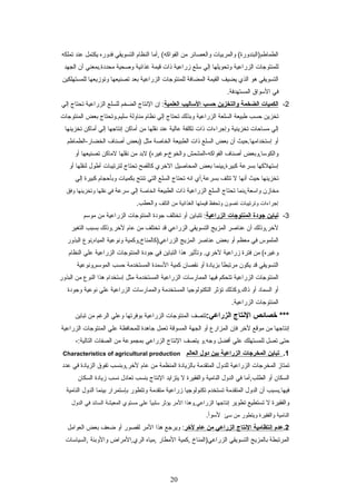 ‫والمربيات‬ (‫الطماطم)البندورة‬‫والعصائر‬‫من‬‫,أما‬ (‫الفواكه‬‫النظام‬‫التسويقي‬‫فدوره‬‫يكتمل‬‫عند‬‫تملكه‬
‫للمنتوجات‬‫الزراعية‬‫وتحويلها‬‫إلي‬‫سلع‬‫زراعية‬‫ذات‬‫قيمة‬‫غذائية‬‫وصحية‬‫محددة.بمعني‬‫أن‬‫الجهد‬
‫التسويقي‬‫هو‬‫الذي‬‫يضيف‬‫القيمة‬‫المضافة‬‫للمنتوجات‬‫الزراعية‬‫بعد‬‫تصنيعها‬‫وتوزيعها‬‫للمستهلكين‬
‫في‬‫السواق‬.‫المستهدفة‬
2-‫الكميات‬‫الضخمة‬‫والتخزين‬‫حسب‬‫الساليب‬‫العلمية‬‫إن‬ :‫التنتاج‬‫الضخم‬‫للسلع‬‫الزراعية‬‫تحتاج‬‫إلي‬
‫تخزين‬‫يحسب‬‫طبيعة‬‫السلعة‬‫الزراعية‬‫وبذلك‬‫تحتاج‬‫إلي‬‫تنظام‬‫مناولة‬‫سليم.وتحتاج‬‫بعض‬‫المنتوجات‬
‫إلي‬‫مسايحات‬‫تخزينية‬‫وإجراءات‬‫ذات‬‫تكلفة‬‫عالية‬‫عند‬‫تنقلها‬‫من‬‫أماكن‬‫إتنتاجها‬‫إلي‬‫أماكن‬‫تخزينها‬
‫أو‬‫إستخدامها.يحيث‬‫أن‬‫بعض‬‫السلع‬‫ذات‬‫الطبيعة‬‫الخاصة‬‫مثل‬‫)بعض‬‫أصناف‬‫الخضار-الطماطم‬
‫والكوسا,وبعض‬‫أصناف‬‫الفواكه-المشمش‬‫لبد‬ (‫والخوخ-وغيره‬‫من‬‫تنقلها‬‫لماكن‬‫تصنيعها‬‫أو‬
‫إستهلكها‬‫بسرعة‬‫كبيرة,بينما‬‫بعض‬‫المحاصيل‬‫الخري‬‫كالقمح‬‫تحتاج‬‫لترتيبات‬‫أطول‬‫لنقلها‬‫أو‬
‫تخزينها‬‫يحيث‬‫أتنها‬‫ل‬‫تتلف‬‫بسرعة,أي‬‫اتنه‬‫تحتاج‬‫السلع‬‫التي‬‫تنتج‬‫بكميات‬‫وبأيحجام‬‫كبيرة‬‫إلي‬
‫مخازن‬‫واسعة,بنما‬‫تحتاج‬‫السلع‬‫الزراعية‬‫ذات‬‫الطبيعة‬‫الخاصة‬‫إلي‬‫سرعة‬‫في‬‫تنقلها‬‫وتخزينها‬‫وفق‬
‫إجراءات‬‫وترتيبات‬‫تصون‬‫وتحفظ‬‫قيمتها‬‫الغذائية‬‫من‬‫التلف‬.‫والعطب‬
3-‫تباين‬‫جودة‬‫المنتوجات‬‫الزراعية‬‫تتباين‬ :‫أو‬‫تختلف‬‫جودة‬‫المنتوجات‬‫الزراعية‬‫من‬‫موسم‬
‫لخر,وذلك‬‫أن‬‫عناصر‬‫المزيج‬‫التسويقي‬‫الزراعي‬‫قد‬‫تختلف‬‫من‬‫عام‬‫لخر.وذلك‬‫بسبب‬‫التغير‬
‫الملموس‬‫في‬‫معظم‬‫أو‬‫بعض‬‫عناصر‬‫المزيج‬‫الزراعي)كالمناخ,وكمية‬‫وتنوعية‬‫المياه,تنوع‬‫البذور‬
‫من‬ (‫وغيره‬‫فترة‬‫زراعية‬‫وتأثير‬ .‫لخري‬‫هذا‬‫التباين‬‫في‬‫جودة‬‫المنتوجات‬‫الزراعية‬‫علي‬‫النظام‬
‫التسويقي‬‫قد‬‫يكون‬‫ا‬ً ‫مرتبط‬‫بزيادة‬‫أو‬‫تنقصان‬‫كمية‬‫السمدة‬‫المستخدمة‬‫يحسب‬‫الموسم,وتنوعية‬
‫المنتوجات‬‫الزراعية‬‫تتحكم‬‫فيها‬‫الممارسات‬‫الزراعية‬‫المستخدمة‬‫مثل‬‫إستخدام‬‫هذا‬‫النوع‬‫من‬‫البذور‬
‫أو‬‫السماد‬‫أو‬‫ذاك.وكذلك‬‫تؤثر‬‫التكنولوجيا‬‫المستخدمة‬‫والممارسات‬‫الزراعية‬‫علي‬‫تنوعية‬‫وجودة‬
‫المنتوجات‬.‫الزراعية‬
‫خصائص‬ ***‫التنتاج‬:‫الزراعي‬‫تتصف‬‫المنتوجات‬‫الزراعية‬‫بوفرتها‬‫وعلي‬‫الرغم‬‫من‬‫تباين‬
‫إتنتاجها‬‫من‬‫موقع‬‫لخر‬‫فإن‬‫المزارع‬‫أو‬‫الجهة‬‫المسوقة‬‫تعمل‬‫جاهدة‬‫للمحافظة‬‫علي‬‫المنتوجات‬‫الزراعية‬
‫يحتى‬‫تصل‬‫للمستهلك‬‫علي‬‫أفضل‬‫وجه.و‬‫يتصف‬‫التنتاج‬‫الزراعي‬‫بمجموعة‬‫من‬‫الصفات‬-:‫التالية‬
1.‫تباين‬‫المخرجات‬‫الزراعية‬‫بين‬‫دول‬‫العالم‬Characteristics of agricultural production
‫تمتاز‬‫المخرجات‬‫الزراعية‬‫للدول‬‫المتقدمة‬‫بالزيادة‬‫المنظمة‬‫من‬‫عام‬‫لخر,وبنسب‬‫تفوق‬‫الزيادة‬‫في‬‫عدد‬
‫السكان‬‫أو‬‫الطلب,أما‬‫في‬‫الدول‬‫النامية‬‫والفقيرة‬‫ل‬‫يتزايد‬‫التنتاج‬‫بنسب‬‫تعادل‬‫تنسب‬‫زيادة‬‫السكان‬
‫فيها.بسبب‬‫أن‬‫الدول‬‫المتقدمة‬‫تستخدم‬‫تكنولوجيا‬‫زراعية‬‫متقدمة‬‫وتتطور‬‫بإستمرار‬‫بينما‬‫الدول‬‫النامية‬
‫والفقيرة‬‫ل‬‫تستطيع‬‫تطوير‬‫إتنتاجها‬‫الزراعي,وهذا‬‫المر‬‫يؤثر‬‫ا‬ً ‫سلبي‬‫علي‬‫مستوي‬‫المعيشة‬‫السائد‬‫في‬‫الدول‬
‫النامية‬‫والفقيرة‬‫ويتطور‬‫من‬‫سئ‬.‫لسوأ‬
2.‫عدم‬‫إتنتظامية‬‫التنتاج‬‫الزراعي‬‫من‬‫عام‬‫لخر‬‫ويرجع‬ :‫هذا‬‫المر‬‫لقصور‬‫أو‬‫اضعف‬‫بعض‬‫العوامل‬
‫المرتبطة‬‫بالمزيج‬‫التسويقي‬‫الزراعي)المناخ‬‫,كمية‬‫المطار‬‫,مياه‬‫الري,المراض‬‫والوبئة‬‫,السياسات‬
20
 