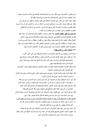 ‫يعزى‬‫قصور‬‫التنتاج‬‫الزراعي‬‫بشكل‬‫عام‬‫عن‬‫إشباع‬‫الحاجيات‬‫الغذائية‬‫إلى‬‫جملة‬‫من‬‫العوامل‬‫أهمها‬-:
)1‫إتنخفاض‬ (‫تنسبة‬‫الرااضي‬‫الصالحة‬‫للزراعة‬‫مقارتنة‬‫مع‬‫المسايحة‬‫الكلية‬0
)2‫إعتماد‬ (‫أغلب‬‫الزراعات‬‫على‬‫العوامل‬‫المناخية‬‫التي‬‫تتميز‬‫بالتذبذب‬‫والتقلب‬‫من‬‫عام‬‫إلى‬‫آخر‬
)3‫عدم‬ (‫كفاية‬‫مصادر‬‫المياه‬‫وسوء‬‫استغللها‬‫والميل‬‫تنحو‬‫التنتقال‬‫من‬‫الزراعة‬‫المطرية‬‫إلى‬‫الزراعة‬.‫المروية‬
)4‫للتصحر‬ (‫والتعرية‬‫والتحولت‬‫التي‬‫يعرفها‬‫المناخ‬‫ودور‬‫التنسان‬‫في‬‫الستنزاف‬‫اللعقلتني‬
‫للخيرات‬‫الطبيعية‬‫وتدمير‬‫البيئة‬‫ا‬ً ‫دور‬‫في‬‫استفحال‬‫أزمة‬.‫الغذاء‬
5.‫إستمرارية‬‫تغيير‬‫تكاليف‬‫التنتاج‬‫يحيث‬ :‫تتغير‬‫بإستمرار‬‫تكاليف‬‫إتنتاج‬‫المحاصيل‬‫الزراعية‬‫وذلك‬
‫لتأثرها‬‫بالمناخ,والمستوي‬‫التكنولوجي‬‫المستخدم,ويحجم‬‫الحيازة,بالاضافة‬‫لمستوي‬‫مهارة‬‫اليدي‬
‫العاملة,وتتأثر‬‫تكاليف‬‫التنتاج‬‫لسلعة‬‫معينة‬‫وبشكل‬‫كبير‬‫من‬‫إقليم‬‫أو‬‫منطقة‬‫زراعية‬‫لخري.وأشارت‬
‫بعض‬‫البياتنات‬‫أن‬‫تكاليف‬‫النتاج‬‫في‬‫الحيازات‬‫الصغيرة‬‫تنخفض‬‫كلما‬‫زادت‬‫فعالية‬‫الحيازة‬‫من‬‫تنايحية‬
‫إتنتاجها,ول‬‫تكون‬‫التكاليف‬‫متساوية‬‫بسبب‬‫تباين‬‫مستوي‬‫القدرات‬‫التنتاجية‬‫والدارية‬.‫بينها‬
‫مشاكل‬ ***‫مزارع‬ُ‫ز‬ ‫ال‬:‫التسويقية‬
‫تواجه‬‫المزارع‬‫العديد‬‫من‬‫المشاكل‬‫والتحديات‬‫من‬‫النايحية‬‫التسويقية‬‫وهي‬‫علي‬‫النحو‬-:‫التي‬
1(‫عدم‬‫القدرة‬‫علي‬‫إختيار‬‫أفضل‬‫الموردين‬‫للسمدة‬‫والبذور,وبالشكل‬‫الذي‬‫يتناسب‬‫مع‬‫قدراتهم‬
‫وإيحتياجاتهم‬‫الفعلية‬‫للزراعة,بسبب‬‫تباين‬‫القدرة‬‫الشرائية‬‫المالية‬‫ا‬ً ‫جنب‬‫لجنب‬‫مع‬‫اضعف‬‫وتباين‬
‫المعرفة‬‫الزراعية‬‫والتسويقية‬‫فيما‬.‫بينهم‬
2(‫اضعف‬‫القدرات‬‫التنافسية‬‫لغلبية‬‫الحيازات‬‫وخاصة‬‫الصغيرة‬‫منها,فيما‬‫يتعلق‬‫بأسعار‬‫المنتوجات‬
‫التي‬‫تبيع‬‫بها‬‫والتي‬‫تؤدي‬‫لخسائر‬.‫وااضحة‬
3(‫معظم‬‫المزارعين‬‫وخاصة‬‫الصغار‬‫منهم‬‫ليس‬‫لديهم‬‫سيطرة‬‫كبيرة‬‫علي‬‫مدخلت‬‫ومخرجات‬‫التنتاج‬
‫للسباب‬‫السابقة‬‫ولسباب‬‫أخري‬‫مثل‬‫المناخ‬.‫والوبئة‬
4(‫تغير‬‫أذواق‬‫المستهلكين‬‫يجعل‬‫من‬‫الصعوبة‬‫علي‬‫المزارعين‬‫تعديل‬‫برامج‬‫التنتاج‬‫الزراعي‬‫بدون‬‫تكلفة‬
‫مرتفعة,يحيث‬‫ل‬‫يكوتنوا‬‫مستعدين‬‫أو‬‫غير‬‫قادرين‬‫عليها‬‫في‬‫أوقات‬‫قصيرة)مثل‬‫تنوع‬‫البذور‬‫وكمية‬(‫المياه‬
5(‫عدم‬‫قدرة‬‫المزارعين‬‫علي‬‫فرض‬‫السعار‬‫العادلة‬‫لمنتوجاتهم‬‫الزراعية‬‫في‬‫ظل‬‫غياب‬‫العمل‬
‫الجماعي‬‫أو‬‫عدم‬‫وجود‬‫تنقابة‬‫تمثل‬‫مصالحهم‬‫في‬‫السيطرة‬‫علي‬‫منافذ‬‫التوزيع‬.‫التسويقية‬
6(‫عدم‬‫قدرة‬‫المزارعين‬‫علي‬‫تكييف‬‫أسعار‬‫المدخلت‬‫الزراعية‬‫التي‬‫يحتاجوتنها‬‫عند‬‫بدء‬‫عملية‬‫التنتاج‬
‫مع‬‫أسعار‬‫المخرجات‬‫الزراعية‬‫,مما‬‫يؤدي‬‫لتفاقم‬‫المشاكل‬‫المالية‬‫لصغار‬.‫المزارعين‬
‫لتحسين‬‫القدرات‬‫التسويقية‬‫للمزارعين‬‫لبد‬‫للجهات‬‫المعنية‬‫بالتنتاج‬‫الزراعي‬‫أن‬‫تساعد‬‫علي‬‫تحقيق‬-:‫التي‬
1-‫تحديد‬‫ما‬‫يجب‬‫إتنتاجه‬‫من‬‫محاصيل‬‫زراعية‬‫وبالكميات‬‫والنوعيات‬‫المطلوبة‬‫ويحسب‬‫القدرات‬
‫الشرائية‬‫للمستهلكين‬‫وأذواقهم‬‫مع‬‫مراعاة‬‫القيمة‬.‫المضافة‬
2-‫تحديد‬‫متي‬‫وأين‬‫ستتم‬‫عملية‬‫التنتاج‬‫الزراعي‬‫المرغوب‬‫والمطلوب‬‫في‬‫السواق‬.‫المستهدفة‬
3-‫تكييف‬‫أساليب‬‫التنتاج‬‫والتسويق‬‫للمنتوجات‬‫الزراعية‬‫,وبما‬‫يخدم‬‫أطراف‬‫العملية‬‫الزراعية‬‫وبشكل‬
‫متوازن‬‫وعادل‬‫يساعد‬‫علي‬‫زيادة‬‫وتحسين‬‫التنتاج‬.‫الزراعي‬
22
 