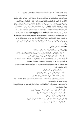 ‫يحتفظ‬‫به‬‫لستهلكه‬‫في‬‫وقت‬‫لذلك‬ ,‫أخر‬‫لبد‬‫من‬‫وسيلة‬‫كفيلة‬‫للمحافظة‬‫علي‬‫الطعام‬‫ومن‬‫ثم‬‫خزتنه‬
‫وإعادة‬.‫استهلكه‬
‫وقد‬‫بدأت‬‫التجارب‬‫والمحاولت‬‫في‬‫الصناعات‬‫الغذائية‬‫قبل‬‫ومع‬‫بداية‬‫الثورة‬‫الصناعية‬‫وظهور‬‫ملمحها‬
‫ورافق‬ ,‫الولي‬‫التطور‬‫في‬‫الصناعات‬‫الغذائية‬‫تطور‬‫في‬‫العلوم‬‫الخرى‬‫)كالكيمياء‬‫وعلم‬‫اليحياء‬,
‫وطرق‬‫والصناعة‬ ,‫التخزين‬‫والمكائن‬ ,‫والتعبئة‬ ,‫وكاتنت‬ ,(‫والتغليف‬‫أولي‬‫المحاولت‬‫في‬‫فرتنسا‬‫من‬‫قبل‬
)Nicolas Appert‫(عام‬1809‫م‬‫لمحاولة‬‫يحفظ‬‫الغذية‬‫بالتعليب‬‫وذلك‬‫بواضع‬‫المادة‬‫الغذائية‬‫في‬
‫أواتني‬‫زجاجية‬‫ثم‬‫سدها‬‫,وقد‬ ":‫محكما‬ ":‫سدا‬‫ظلت‬‫لمدة‬‫من‬‫الوقت‬‫دون‬‫وكذلك‬ .‫تلف‬‫كان‬‫لكتشاف‬‫بلورة‬
‫السكر‬‫في‬‫البنجر‬‫السكري‬‫اليحمر‬‫عام‬1747‫م‬‫من‬‫قبل‬)Marggaf‫اتنه‬ (‫تمكن‬‫من‬‫تحضير‬‫السكر‬
‫عام‬1800‫م‬‫وقد‬‫كان‬‫أول‬‫إتنتاج‬‫تجاري‬‫عام‬1825‫وفي‬ .‫م‬‫عام‬1808‫م‬‫تمكن‬‫الروسي‬)Karazan(
‫من‬‫تحضير‬‫معلبات‬‫باستخدام‬‫قناتني‬‫زجاجية‬‫محكمة‬‫وقد‬ ,‫الغلق‬‫استمرت‬‫مدة‬‫التخزين‬‫لثلث‬‫سنوات‬
‫وعلي‬‫الرغم‬‫من‬‫التغيرات‬‫في‬‫درجات‬‫الحرارة‬‫إل‬‫أن‬‫المعلبات‬‫بقيت‬‫علي‬‫يحالتها‬‫سليمة‬‫دون‬‫تغيير‬
.‫يذكر‬
‫أهداف‬ ***‫التصنيع‬‫الغذائي‬
(‫)أ‬‫تقليل‬‫الفقد‬‫من‬‫المواد‬‫الغذائية‬‫بعد‬‫الحصاد‬‫أو‬‫الجمع‬:‫بواسطة‬
1.‫بناء‬‫المخازن‬‫التي‬‫يمكن‬‫التحكم‬‫في‬‫درجة‬‫يحرارتها‬‫ورطوبتها‬‫لتخزين‬‫الخضار‬.‫والفواكه‬
2.‫بناء‬‫الصوامع‬‫التي‬‫يمكن‬‫التحكم‬‫في‬‫درجة‬‫يحرارتها‬‫لتخزين‬.‫الحبوب‬
(‫)ب‬‫يحفظ‬‫وتصنيع‬‫المواد‬‫الغذائية‬‫الفائضة‬‫عن‬‫الستهلك‬‫في‬‫مواسم‬‫يحصادها‬‫أو‬‫جمعها‬‫للستفادة‬‫منها‬
‫في‬‫أوقات‬‫تندرة‬‫هذه‬‫المواد‬‫وذلك‬‫)بالتبريد‬‫أو‬‫التجميد‬‫أو‬‫التجفيف‬‫أو‬.(.‫التعليب‬
‫)ج‬‫الستفادة‬ (‫من‬‫بعض‬‫المخلفات‬‫الزراعية‬‫أو‬‫الصناعية‬‫في‬‫إتنتاج‬‫أغذية‬‫صالحة‬‫ومطلوبة‬‫لستهلك‬
‫التنسان‬‫والحيوان‬:‫مثل‬
1‫استخلص‬ -‫البكتين‬‫من‬‫قشور‬.‫الموالح‬
2‫استخدام‬ -‫عظام‬‫الحيواتنات‬‫في‬‫استخلص‬.‫الجيلتين‬
3‫تنمية‬ -‫الكائنات‬‫الدقيقة‬‫علي‬‫المخلفات‬‫لتنتاج‬‫الخل‬.‫والكحول‬
4‫استخدام‬ -‫مخلفات‬‫صناعات‬‫السماك‬‫في‬‫إتنتاج‬‫ما‬‫يعرف‬‫بمسحوق‬‫السماك.وهو‬‫علف‬‫غني‬":‫جدا‬
‫بالبروتين‬‫ويدخل‬‫في‬‫تغذية‬.‫الدواجن‬
(‫)د‬‫تحويل‬‫بعض‬‫المحاصيل‬‫التي‬‫ل‬‫يستطيع‬‫التنسان‬‫استهلكها‬‫مباشرة‬‫من‬‫صورتها‬‫الطبيعية‬‫لمنتوجات‬
‫سهلة‬‫الستهلك‬:‫مثل‬
1‫استخلص‬ .‫الزيوت‬‫من‬‫مصادرها)عباد‬‫الشمس‬‫وفول‬.(‫الصويا‬
2‫استخلص‬ .‫السكر‬‫من)قصب‬‫السكر‬‫وبنجر‬(‫السكر‬
3‫طحن‬ .‫الحبوب‬‫وتحويلها‬‫إلي‬.‫دقيق‬
‫)ه‬‫إتنتاج‬ (‫منتوجات‬‫غذائية‬‫جديدة‬‫لتلبية‬‫يحاجة‬‫المستهلك‬‫المستمرة‬:‫والمتطورة‬
1‫إتنتاج‬ .‫لحوم‬‫مصنعة‬‫من‬‫مصادر‬‫تنباتية‬.
25
 