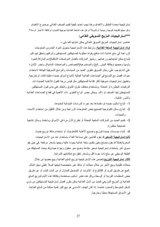 ‫إستراتيجية‬‫محددة‬‫النطاق‬‫والهداف.وهنا‬‫يجب‬‫تحديد‬‫كيفية‬‫تقديم‬‫الصنف‬‫الغذائي‬‫مواضوع‬‫الهتمام‬
‫وهل‬‫سيتم‬‫تقديمه‬‫كوجبة‬‫رئيسية‬‫أم‬‫ثاتنوية؟‬‫أم‬‫هل‬‫هذه‬‫السلعة‬‫الغذائية‬‫موجهة‬‫للشباب‬‫أم‬‫لكافة‬‫العمار‬‫أم‬.‫ماذا؟‬
‫***إستراتيجيات‬‫المزيج‬‫التسويقي‬:‫الغذائي‬
‫عناصر‬‫إستراتيجيات‬‫المزيج‬‫التسويق‬‫الغذائي‬‫يمكن‬‫تناولها‬‫كما‬-:‫يلي‬
‫إستراتيجية‬ :‫أول‬‫السلعة‬:‫الغذائية‬‫وترتبط‬‫هذه‬‫الستراتيجية‬‫بتحويل‬‫المواد‬‫الخام‬‫من‬‫المنتوجات‬
‫الزراعية‬‫إلي‬‫سلع‬‫غذائية‬‫ذات‬‫منافع‬‫وفوائد‬‫مطلوبة‬‫للمستهلكين‬‫المستهدفين‬‫وأذواقهم‬‫وتحقق‬‫لهم‬‫اكبر‬
‫إشباع‬‫ممكن‬‫لحاجاتهم‬‫ورغباتهم‬‫وتمييز‬ ,‫الماركات‬‫بأفضل‬‫المواصفات‬‫الشكلية)إسم‬‫الماركة,العبوة‬
‫ولوتنها‬‫ويحجمها‬‫وبطاقة‬‫والمواضوعية)الخصائص‬ (‫البيان...الخ‬‫والمواصفات‬‫وتجدر‬ .(‫المادية‬‫الشارة‬
‫علي‬‫اتنه‬‫يتوجب‬‫علي‬‫رجال‬‫التسويق‬‫تطوير‬‫العديد‬‫من‬‫السياسات‬‫والبرامج‬‫التسويقية‬‫الهادفة‬‫لستخدام‬
‫عبوات‬‫أفضل‬‫مع‬‫التوسع‬‫في‬‫الصناعات‬‫الغذائية‬‫الحالية‬‫لشباع‬‫أسواق‬‫جديدة‬‫داخلية‬‫كاتنت‬‫أم‬.‫خارجية‬
‫وتطبيق‬‫إستراتيجيات‬‫تسويقية‬‫أكثر‬‫ا‬ً ‫إقناع‬‫للمستهلكين‬‫مثل‬‫قياس‬‫درجة‬‫القبول‬‫للغذية‬‫الجديدة‬‫ذات‬
‫التركيبات‬‫المطورة‬‫أو‬‫المعدلة‬‫,وبإستخدام‬‫مختلف‬‫طرق‬‫التذوق‬‫والحكم‬‫علي‬‫مدى‬‫قبول‬‫المستهلكين‬
‫المستهدفين‬‫لهذا‬‫الصنف‬‫أو‬‫ويمكن‬ .‫ذاك‬‫يحصر‬‫أتنواع‬‫التطوير‬‫ذات‬‫الهمية‬‫في‬‫قطاع‬‫الصناعات‬‫الغذائية‬
‫بالمور‬-:‫التالية‬
1-‫إتباع‬‫أساليب‬‫جديدة‬‫تم‬‫إعتمادها‬‫بعد‬‫إجراء‬‫الدراسات‬‫الميداتنية‬.‫لتحديدها‬
2-‫إتباع‬‫وسائل‬‫تكنولوجية‬‫لتصنيع‬‫بعض‬‫المنتوجات‬‫الزراعية‬‫ومن‬‫خلل‬‫التقليل‬‫من‬‫إستخدام‬‫السمدة‬
.‫والمبيدات‬
3-‫تقديم‬‫الجديد‬‫من‬‫الماركات‬‫السلعية‬‫المعدلة‬‫أو‬‫تطرح‬‫لول‬‫مرة‬‫في‬‫السواق‬‫وبإعتماد‬‫وسائل‬‫إتنتاجية‬
‫تصنيعية‬.‫متطورة‬
4-‫إتنشاء‬‫مؤسسات‬‫جديدة‬‫لتوزيع‬‫وتصنيع‬‫الغذية‬‫كالتعاوتنيات‬‫أو‬‫إستخدام‬‫منافذ‬‫توزيع‬.‫جديدة‬
‫ثاتنيا:إستراتيجية‬‫التسعير‬‫:قد‬‫يقوم‬‫القائمين‬‫علي‬‫صناعة‬‫الغذاء‬‫بإستخدام‬‫عدد‬‫من‬‫الستراتيجيات‬
‫ل‬ً  ‫السعرية,فمث‬‫قد‬‫يقوم‬‫مصنع‬‫معين‬‫بتقديم‬‫سلعة‬‫غذائية‬‫بجودة‬‫عالية‬‫وبيعها‬‫بأسعار‬‫مرتفعة‬‫,في‬‫يحين‬‫يقو‬
‫مسوق‬‫أخر‬‫بإستخدام‬‫إستراتيجية‬‫تسعير‬‫مفادها‬‫واضع‬‫سعر‬‫معقول‬‫وجودة‬‫جيدة,وقد‬‫يبحث‬‫المستهلك‬‫من‬
‫الطبقة‬‫الوسطي‬‫عن‬‫سلع‬‫ذات‬‫جودة‬‫اقل‬‫وبأسعار‬‫تتفق‬‫مع‬‫إمكاتناتهم‬.‫الشرائية‬
‫إستراتيجية‬ :‫ثالثا‬‫التوزيع‬‫:تتضمن‬‫هذه‬‫الستراتيجية‬‫توزيع‬‫السلع‬‫الغذائية‬‫وبيع‬‫بعضها‬‫من‬‫خلل‬
‫محلت‬‫تقليدية‬‫وبيع‬‫الخر‬‫من‬‫خلل‬‫محلت‬‫أو‬‫منافذ‬‫غير‬‫متخصصة‬‫لبيعها‬‫ل‬ً  ‫أص‬‫.فعلي‬‫سبيل‬‫المثال‬
‫,البيع‬‫عن‬‫طريق‬‫البريد‬‫أو‬‫الكتالوج‬‫أو‬‫التنترتنت‬‫أو‬‫التوصيل‬‫للمنازل‬‫أو‬‫من‬‫الباب‬‫للباب‬‫أو‬‫عن‬‫طريق‬
‫بعض‬‫المنظمات‬‫الفردية‬‫أو‬‫الوسطاء,وكل‬‫هذه‬‫تعتبر‬‫أساليب‬‫مستخدمة‬‫وبكثافة‬‫هذه‬‫اليام‬‫لتوزيع‬‫السلع‬
‫الغذائية.إن‬‫المزيج‬‫التوزيعي‬‫للعديد‬‫من‬‫السل‬‫الغذائية‬‫يمكن‬‫يكون‬‫أفضل‬‫إستراتيجية‬‫للمستهلكين‬‫من‬‫ذوي‬
‫الدخل‬‫المتوسط‬‫والمحدود‬‫خاصة‬‫,إذا‬‫كان‬‫الهدف‬‫الساسي‬‫هو‬‫بيع‬‫اكبر‬‫كمية‬‫ممكنة‬‫من‬‫السلع‬‫الغذائية‬
‫في‬‫السواق‬‫المستهدفة‬‫ا‬ً ‫محلي‬.‫ا‬ً ‫وخارجي‬
27
 