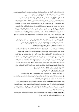 ‫المزارعين‬‫فإن‬‫عسقف‬‫العسعار‬‫يبدو‬‫من‬‫الصعب‬‫تعديله‬‫في‬‫وقت‬‫ما‬‫ومكان‬‫ما‬‫والحل‬‫البديل‬‫يكون‬‫بوجود‬
‫نظام‬‫تسعير‬‫عادل‬‫وأعمال‬‫آليات‬‫إقتصاد‬‫السوق‬‫التي‬‫تعزز‬‫وعسائل‬‫ضبط‬.‫السوق‬
‫التسعير‬ **:‫العادل‬‫يرتبط‬‫هذا‬‫التسعير‬‫بالسؤال‬‫هل‬ :‫التالي‬‫تحدد‬‫أعسعار‬‫الكميات‬‫المعروضة‬
‫والمطلوبة‬‫أم‬‫والتوازن‬ .‫العكس؟‬‫للعسعار‬‫والكميات‬‫يحدث‬‫بصورة‬‫وعادة‬ ,‫متتالية‬‫ما‬‫تكون‬‫التغيرات‬
‫السعرية‬‫ل‬ً ‫ع‬ ‫عام‬‫ا‬ً ‫ع‬‫ر‬‫مؤث‬‫علي‬‫المخرجات‬‫وعلي‬‫القرارات‬‫البيعية.ويشير‬‫التسعير‬‫العادل‬‫إلي‬‫العملية‬‫التي‬
‫يتم‬‫فيها‬‫زيادة‬‫العسعار‬‫أو‬‫إنخفاضها‬‫في‬‫محاولة‬‫للتكيف‬‫مع‬‫العرض‬‫في‬‫ظل‬‫الطلب‬‫الحالي.كما‬‫يعتبر‬
‫النظام‬‫التسعيري‬‫العادل‬‫في‬‫المدي‬‫القصير‬‫أمر‬‫شديد‬‫الهمية‬‫وخاصة‬‫عندما‬‫تقل‬‫الكميات‬‫المعروضة‬
‫بسبب‬‫الكوارث‬‫الطبيعية‬‫كالفيضانات‬‫أو‬‫الجفاف‬‫أو‬‫النخفاض‬‫المؤقت‬‫في‬‫الكميات‬‫المعروضة.كذلك‬
‫يعمل‬‫النظام‬‫التسعيري‬‫علي‬‫زيادة‬‫العسعار‬‫كطريقة‬‫لتوزيع‬‫الكميات‬‫الموجودة‬‫بين‬‫المشترين.والرتفاع‬
‫في‬‫العسعار‬‫له‬‫فوائده‬‫كما‬-:‫يلي‬
1(‫زيادة‬‫السعر‬‫لمنتج‬‫أو‬‫عسلعة‬‫يشجع‬‫المستهلك‬‫للنتقال‬‫لبديل‬‫أخر‬‫عسعر‬‫معقول‬‫ويمكن‬.‫تحمله‬
2(‫علي‬‫المدي‬‫الطويل‬‫يشجع‬‫إرتفاع‬‫العسعار‬‫علي‬‫زيادة‬‫النتاج‬‫الزراعي‬‫أو‬‫الغذائي‬.
‫السياسات‬ **‫الحكومية‬‫لتسعير‬‫المنتوجات‬:‫الزراعية‬
‫إن‬‫للحكومات‬‫دور‬‫أعساعسي‬‫في‬‫تسعير‬‫وتسويق‬‫المنتوجات‬‫الزراعية‬‫,وذلك‬‫عن‬‫طرق‬‫تطبيق‬‫الدعم‬
‫المباشر‬‫للسلع‬‫العساعسية‬‫وتسعير‬‫المنتوجات‬‫الزراعية‬‫بكافة‬‫أنواعها‬‫,الذي‬‫يضمن‬‫عوائد‬‫مقبولة‬
‫للمزارعين‬‫وأعسعار‬‫مقبولة‬‫للمستهلكين.وخلل‬‫العقدين‬‫الخيرين‬‫تم‬‫عمل‬‫الحكومات‬‫في‬‫عملية‬‫الدعم‬
‫والتسعير‬‫فقط‬‫ومن‬‫خلل‬‫إلغاء‬‫دعم‬‫الخبز‬‫وتعويم‬‫أعسعار‬‫المنتوجات‬‫الزراعية‬‫,واقتصر‬‫دعم‬‫الحكومة‬
‫علي‬‫مراقبة‬‫العسعار‬‫وقياس‬‫مدي‬‫تأثيرها‬‫علي‬‫المواطن,ومنع‬‫الحتكار‬‫والعستغلل‬‫من‬‫التجار‬‫الذي‬
‫يؤثر‬‫علي‬‫المن‬‫الغذائي‬.‫العام‬‫ويمكن‬‫تلخيص‬‫عسياعسات‬‫التسويق‬‫والتسعير‬‫للمنتوجات‬‫الزراعية‬‫كما‬-:‫يلي‬
‫سياسة‬ :‫أول‬‫التحديد‬‫الجبري‬‫للسعار‬‫وتتمثل‬ :‫في‬‫تحديد‬‫أعسعار‬‫السلع‬‫العساعسية‬‫للمستهلكين‬‫مثل‬:
‫)الطحين,السكر,الرز‬‫,حليب‬‫الطفال‬‫الجاف‬.(‫المستورد..الخ‬
‫سياسة‬ :‫ثاتنيا‬‫دعم‬‫السعار‬‫وتتمثل‬ :‫في‬:‫التالي‬
1.‫دعم‬‫أعسعار‬‫المنتجين‬‫,مثل‬‫المحاصيل‬‫العستراتيجية‬‫كالقمح‬‫والشعير‬‫والذرة‬.‫الصفراء‬
2.‫دعم‬‫مدخلت‬‫النتاج‬‫مثل‬‫دعم‬‫مياه‬‫الري,دعم‬‫القروض‬‫الزراعية,دعم‬‫مستلزمات‬‫النتاج‬‫ودعم‬.‫الصادرات‬
3.‫دعم‬‫أعسعار‬‫المستهلكين‬‫ويشمل‬‫القمح‬.‫,السكر,البقوليات‬
‫سياسات‬ :‫ثالثا‬‫الستيراد‬‫والتصدير‬‫وتشمل‬ :‫الحماية‬‫الغلقية‬‫للعديد‬‫من‬‫السلع‬‫الغذائية‬‫مثل)رب‬
‫الطماطم,المشروبات‬‫الغازية‬‫وبيض‬‫المائدة‬‫وغيره(,بالضافة‬‫لمكانية‬‫حصر‬‫إعستيراد‬‫بعض‬‫السلع‬‫مثل‬
‫القمح,لحوم‬‫الدجاج‬‫المجمدة‬‫والشعير,بالضافة‬‫للتدخل‬‫لعستيراد‬‫الخضار‬‫والفواكه‬‫لضبط‬‫إعستيراد‬‫العجز‬
‫في‬‫المحاصيل‬.‫العستراتيجية‬
‫رابعا:سياسة‬‫المخزون‬‫التحتياطي‬‫:حيث‬‫تقوم‬‫الحكومات‬‫بتوفير‬‫مخزونات‬‫إحتياطية‬‫من‬‫السلع‬‫الرئيسية‬
‫لفترة‬‫من‬3-6.‫وغيرها‬ (‫شهور)قمح,شعير,بقوليات‬
40
 