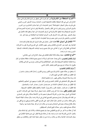 .‫الكبير‬
‫***المزايا‬‫المتحققة‬‫من‬:‫اللمركزية‬‫من‬‫أهم‬‫المزايا‬‫التي‬‫تتحقق‬‫من‬‫إتباع‬‫اللمركزية‬‫في‬‫مجال‬
‫النتاج‬‫الزراعي‬‫هي‬‫تلك‬‫المتعلقة‬‫بالكفاءة‬‫التشغيلية‬‫للموارد‬‫المتاحة‬‫وعسياعسة‬‫التسعير‬‫المرن‬‫والمبني‬
‫علي‬‫ظروف‬‫يمكن‬‫السيطرة‬‫ل‬ً ‫ع‬ ‫عليها.فمث‬‫,شحن‬‫المنتوجات‬‫الزراعية‬‫مباشرة‬‫للمشترين‬‫دون‬‫المرور‬
‫بالسوق‬‫المركزي‬‫,يؤدي‬‫لوفورات‬‫في‬‫النقل‬‫والتحميل‬‫,بالضافة‬‫لوفورات‬‫في‬‫أعسعارها‬‫المعروضة‬‫في‬
‫العسواق‬‫المستهدفة.وهنا‬‫تتحقق‬‫اللمركزية‬‫في‬‫أعسواق‬‫المنتوجات‬‫الزراعية‬‫ونحقق‬‫كفاءة‬‫أفضل‬‫في‬
‫مجال‬‫التسعير‬‫,حيث‬‫تكون‬‫هذه‬‫العسواق‬‫اقرب‬‫لعسواق‬‫المنافسة‬‫شبه‬‫المتكاملة‬‫من‬‫حيث‬‫كبر‬‫عدد‬
‫المشترين‬‫والبائعين‬‫بالرغم‬‫من‬‫تباين‬‫حجم‬‫ونوعية‬‫المعلومات‬‫المتداولة‬.‫بينهم‬
‫التكامل‬ ***‫في‬‫أسواق‬:‫الغذاء‬‫ثمة‬‫تطور‬‫حاصل‬‫في‬‫نظام‬‫السوق‬‫المرتبط‬‫بقطاع‬‫الصناعات‬
‫الغذائية‬‫وهو‬‫الميل‬‫نحو‬‫الندماج‬‫والتكامل.ويشير‬‫مفهوم‬‫التكامل‬‫:إلي‬‫التوعسع‬‫الذي‬‫قد‬‫تقوم‬‫به‬‫الشركات‬
‫العاملة‬‫في‬‫القطاع‬‫الزراعي‬‫أو‬‫الغذائي‬‫علي‬‫شكل‬‫تجميع‬‫وتوحيد‬‫الوظائف‬‫التسويقية‬‫والنشاطات‬‫الضافية‬
‫الخري‬‫وتحت‬‫إدارة‬.‫واحدة‬
‫**أتنواع‬:‫التكامل‬‫ا‬ً ‫ع‬‫ي‬‫عمل‬‫وهنا ك‬‫ثلثة‬‫أشكال‬‫للتكامل‬‫في‬‫مجال‬‫النتاج‬‫الزراعي‬:‫والغذائي‬
‫التكامل‬ :‫أول‬‫العامودي‬‫والذي‬ :‫يحدث‬‫عندما‬‫تقوم‬‫شركة‬‫ما‬‫بدمج‬‫وجمع‬‫نشاطات‬‫متعلقة‬‫بعملها‬‫من‬‫أجل‬
‫زيادة‬‫فعالية‬‫نشاطاتها‬‫التسويقية.مثال‬‫تاجر‬‫الذي‬ (‫الجملة)اللحوم‬‫يتعاون‬‫مع‬‫مربي‬‫المواشي‬‫)تكامل‬
‫,أما‬ (‫خلفي‬‫محلت‬‫توزيع‬‫وبيع‬‫اللحوم‬‫فيعتبر‬‫تكامل‬.‫أمامي‬
‫مزايا‬ **‫التكامل‬:‫العامودي‬
1‫يتحقق‬ -‫من‬‫خلله‬‫مفهوم‬‫النتاج‬‫الواعسع‬‫والكبير,ويؤدي‬‫لتكوين‬‫رأعسمال‬‫ف‬ٍ  ‫كا‬‫ومتوفر‬.‫باعستمرار‬
2‫التقليل‬ -‫من‬‫تكاليف‬‫النقل‬‫في‬‫البيع‬.‫والشراء‬
3‫زيادة‬ -‫حالة‬‫المعرفة‬‫وبالتالي‬‫ظهور‬‫إدارة‬‫تنافسية‬.‫فاعلة‬
4‫يعطي‬ -‫لكل‬‫المتعاملين‬‫في‬‫التكامل‬‫العامودي‬‫فرص‬‫أكثر‬‫ليكونوا‬‫موجهين‬‫في‬‫أعمالهم‬.‫وأنشطتهم‬
5‫التقليل‬ -‫من‬‫عوامل‬‫المخاطرة‬‫الناشئة‬‫من‬‫عدم‬‫ضمان‬‫اعستمرار‬‫مصادر‬‫المواد‬.‫والمحاصيل‬
6‫التقليل‬ -‫أو‬‫عدم‬‫تكرار‬‫عمليات‬‫الفرز‬‫والتدريج‬‫أو‬‫التعبئة‬‫والتغليف,لتقليل‬‫التكاليف‬.‫التسويقية‬
‫التكامل‬ :‫ثاتنيا‬‫الفقي‬‫يحدث‬ :‫هذا‬‫النوع‬‫من‬‫التكامل‬‫عندما‬‫تسيطر‬‫شركة‬‫معينة‬‫علي‬‫الشركات‬‫الخري‬
‫العاملة‬‫في‬‫السوق‬‫,حيث‬‫تمارس‬‫الشركة‬‫المسيطرة‬‫مجموعة‬‫من‬‫النشطة‬‫مماثلة‬‫وعلي‬‫نفس‬‫المستوي‬
‫من‬‫القناة‬‫التسويقية,مثال‬‫إندماج‬‫مصنعين‬‫للتصنيع‬‫الغذائي‬‫في‬‫شركة‬‫واحدة‬‫.مثال‬‫محلت‬‫البقالة‬‫الحديثة‬
‫والتي‬‫تمتلك‬‫عسلعسل‬‫من‬‫المتاجر‬‫تمثل‬‫المثال‬‫الجيد‬‫علي‬‫التوعسع‬‫الفقي‬‫والعامودي,فهي‬‫توعسع‬‫أفقي‬‫من‬
‫خلل‬‫إفتتاح‬‫محلت‬‫جديدة‬‫في‬‫السلسلة,وعموديا‬‫من‬‫خلل‬‫إدارة‬‫مراكز‬‫جملة‬‫خاصة‬‫بها‬‫ا‬ً ‫ع‬‫ن‬‫,وأحيا‬
‫إمتل ك‬‫مصانع‬‫تعليب‬‫وتدير‬‫محلت‬‫للبيع‬‫المباشر‬.‫للمستهلكين‬
‫كما‬‫أن‬‫هنا ك‬‫ا‬ً ‫ع‬‫ع‬‫نو‬‫أخر‬‫من‬‫التوعسع‬‫التنظيمي‬‫حيث‬‫يتم‬‫تجميع‬‫نشاطات‬‫وكالت‬‫ليس‬‫لها‬‫نشاط‬‫مباشر‬
‫بالعمل‬‫العساعسي‬‫للشركة‬‫تحت‬‫إدارة‬‫واحدة‬‫.كما‬‫أن‬‫هنا ك‬‫طريقة‬‫للنظر‬‫إلي‬‫مدي‬‫فاعلية‬‫التكامل‬‫في‬
‫مجال‬‫الصناعات‬‫الغذائية‬‫وذلك‬‫من‬‫خلل‬‫دراعسة‬‫مدي‬‫أو‬‫نطاق‬‫عملية‬‫إتخاذ‬‫القرار,فالتكامل‬‫من‬‫منطق‬
44
 