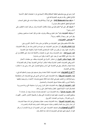 ‫المزارعين‬‫في‬‫بيع‬‫محاصيلهم‬‫الحقلية‬‫المختلفة,وكذلك‬‫العسهام‬‫في‬‫شراء‬‫احتياجات‬‫الحقل‬‫العساعسية‬
‫للنتاج‬‫ولقد‬ .‫الحقلي‬‫تم‬‫تعريف‬‫التعاونية‬‫كما‬:‫يلي‬
-*‫عرفها‬‫بابوك‬)H.E.Babcok‫علي‬ : (‫وعسيلة‬ "‫أنها‬‫قانونية‬‫وعملية‬‫تساعد‬‫علي‬‫تمكين‬‫أصحاب‬
‫المصالح‬‫لتحقيق‬‫أهدافهم‬‫بشكل‬."‫متوازن‬
-*‫تعريف‬‫أخر‬‫علي‬‫تنظيم‬ "‫أنها‬‫تطوعي‬‫مملو ك‬‫بالكامل‬‫لعضائه‬‫يدار‬ُ‫ز‬‫و‬‫من‬‫قبل‬‫أعضاء‬‫التنظيم‬‫وعلي‬
‫أعساس‬."‫ربحي‬
-*‫وعرفت‬‫التعاوتنيات‬‫عمل‬ "‫بأنها‬‫اختياري‬‫يمتلك‬‫ويشرف‬‫عليه‬‫من‬‫قبل‬‫أعضاء‬‫مساهمين‬‫ويعملون‬
‫وفق‬‫أعسس‬‫غير‬‫ربحية‬‫أو‬‫تكاليف‬."‫رمزية‬
‫خصائص‬ **:‫التعاوتنيات‬
‫هنا ك‬‫ثلثة‬‫مفاهيم‬‫يمكن‬‫تمييز‬‫التعاونيات‬‫من‬‫خللها‬‫من‬‫مشروعات‬‫العمال‬‫الخري‬:‫وهي‬
‫التملك‬ :‫أول‬‫والشراف‬‫أول‬ :‫عمل‬‫يميز‬‫التعاونيات‬‫عن‬‫غيرها‬‫من‬‫المشروعات‬‫هو‬‫أن‬‫تملك‬‫التعاونيات‬
‫والشراف‬‫عليها‬‫,يجب‬‫أن‬‫يكون‬‫من‬‫الفراد‬‫المستخدمين‬‫للخدمة‬‫ذاتها‬‫أو‬‫لطبيعة‬‫عمل‬.‫التعاونية‬
‫ثاتنيا‬‫توزيع‬ :‫العائد‬‫عمل‬ :‫التعاونيات‬‫يستند‬‫علي‬‫أن‬‫العمليات‬‫والنشطة‬‫هذه‬‫تستند‬‫علي‬‫التكلفة,وان‬‫أي‬
‫عائد‬‫زيادة‬‫علي‬‫التكلفة‬‫يجب‬‫أن‬‫يعود‬‫علي‬‫العضاء‬‫وفق‬‫أعسس‬.‫متساوية‬
‫ثالثا‬‫طبيعة‬ :‫استثمار‬‫الموال‬‫إن‬ :‫اعستثمار‬‫الموال‬‫في‬‫التعاونيات‬‫يختلف‬‫عن‬‫منظمات‬‫العمال‬
‫الخري,ففي‬‫التعاونيات‬‫العضو‬‫المشار ك‬‫يمكنه‬‫اعستثمار‬‫أمواله‬‫في‬‫التعاونية‬‫,بغية‬‫أن‬‫تقدم‬‫التعاونية‬‫له‬
‫خدمة‬‫والمستثمر‬ ,‫معينة‬‫يبقي‬‫في‬‫التعاونية‬‫علي‬‫أعساس‬‫وتوقع‬‫الحصول‬‫علي‬‫عائد‬‫ربحي‬‫جراء‬‫اعستثماره‬
‫وبقائه‬‫في‬.‫التعاونية‬
‫أتنواع‬ **‫التعاوتنيات‬‫أخذت‬ :‫التعاونيات‬‫أشكال‬‫متعددة‬‫ويمكن‬‫تصنيفها‬‫وفق‬‫مهامها‬‫وأهدافها‬‫كما‬-:‫يلي‬
‫أول‬‫التعاوتنيات‬ :‫التسويقية‬‫وهذه‬ :‫التعاونيات‬‫تعني‬‫ا‬ً ‫ع‬‫عس‬‫أعسا‬‫في‬‫السعي‬‫إلي‬‫بيع‬‫المنتوجات‬‫الزراعية)نباتية‬
‫مزارع‬ُ‫ز‬ ‫لل‬ (‫وحيوانية‬‫العضو‬‫فيها,وفي‬‫الوقت‬‫نفسه‬‫كذلك‬‫تجميع‬‫منتوجات‬‫العضاء‬‫,وتدريجها‬‫وتغليفها‬
‫وأنشطة‬‫والقيام‬ ,‫أخري‬‫بعملية‬‫تسويق‬‫المنتوجات‬.‫والمحاصيل‬
‫ثاتنيا‬‫التعاوتنيات‬ :‫الزراعية‬‫وهذه‬ :‫التعاونيات‬‫تمكن‬‫المزارع‬‫من‬‫شراء‬‫حاجياته‬‫التي‬‫يراها‬‫ضرورية‬
‫لعمله,مثل‬‫المواد‬‫الولية‬‫لتجهيز‬‫الحقل‬‫ومتابعة‬‫العمل‬‫علي‬.‫زراعته‬
‫ثالثا‬‫تعاوتنيات‬ :‫خدماتية‬‫وهذه‬ :‫التعاونيات‬‫تزود‬‫أعضائها‬‫بخدمات‬‫محسنة‬‫وجيدة‬‫,أو‬‫خدمات‬‫ل‬
‫يستطيع‬‫العضو‬‫من‬‫الحصول‬‫عليها‬‫ا,والخدمات‬ً ‫ع‬‫د‬‫منفر‬‫التي‬‫يمكن‬‫أن‬‫التامين‬ ,‫الئتمان‬ )‫تقدمها‬‫الكهرباء‬ ,
‫الري‬ ,‫والحراثة‬‫وغيرها‬ ,‫من‬‫الخدمات‬.(‫الخري‬
‫التعاوتنيات‬ :‫رابعا‬‫التحويلية‬‫وهذه‬ :‫التعاونيات‬‫ينصب‬‫عملها‬‫ومهامها‬‫في‬‫إجراءات‬‫معينة‬‫للمنتوجات‬
‫وتتولي‬ ,‫الزراعية‬‫مهام‬‫التعبئة‬‫والتغليف,وعمليات‬‫تصنيع‬‫مشتقات‬‫الحليب,وتعبئة‬‫الفواكه‬.‫والخضروات‬
‫***أتنواع‬:‫الجمعيات‬‫يمكن‬‫تصنيف‬‫التعاونيات‬‫علي‬‫أعساس‬‫العضوية‬‫أو‬‫شروط‬‫النتساب‬‫أو‬‫مراكز‬
‫القوة‬‫أو‬‫السيطرة‬‫فيها.عليه‬‫فإن‬‫التعاونيات‬‫قد‬‫تأخذ‬‫عدة‬‫أشكال‬:‫مثل‬
46
 