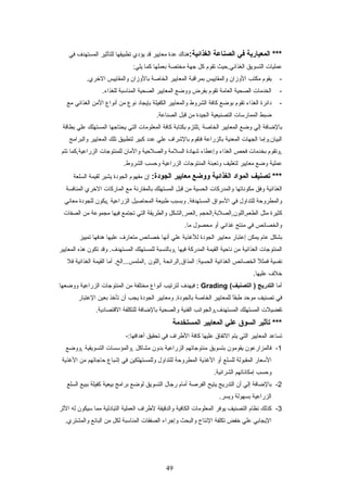 ‫المعيارية‬ ***‫في‬‫الصناعة‬:‫الغذائية‬‫هنا ك‬‫عدة‬‫معايير‬‫قد‬‫يؤدي‬‫تطبيقها‬‫للتأثير‬‫المستهدف‬‫في‬
‫عمليات‬‫التسويق‬‫الغذائي.حيث‬‫تقوم‬‫كل‬‫جهة‬‫مختصة‬‫بعملها‬‫كما‬:‫يلي‬
-‫يقوم‬‫مكتب‬‫الوزان‬‫والمقاييس‬‫بمراقبة‬‫المعايير‬‫الخاصة‬‫بالوزان‬‫والمقاييس‬.‫الخري‬
-‫الخدمات‬‫الصحية‬‫العامة‬‫تقوم‬‫بفرض‬‫ووضع‬‫المعايير‬‫الصحية‬‫المناعسبة‬.‫للغذاء‬
-‫دائرة‬‫الغذاء‬‫تقوم‬‫بوضع‬‫كافة‬‫الشروط‬‫والمعايير‬‫الكفيلة‬‫بإيجاد‬‫نوع‬‫من‬‫أنواع‬‫المن‬‫الغذائي‬‫مع‬
‫ضبط‬‫الممارعسات‬‫التصنيعية‬‫الجيدة‬‫من‬‫قبل‬.‫الصناعة‬
‫بالضافة‬‫إلي‬‫وضع‬‫المعايير‬‫الخاصة‬‫,تلتزم‬‫بكتابة‬‫كافة‬‫المعلومات‬‫التي‬‫يحتاجها‬‫المستهلك‬‫علي‬‫بطاقة‬
‫البيان.وإما‬‫الجهات‬‫المعنية‬‫بالزراعة‬‫فتقوم‬‫بالشراف‬‫علي‬‫عدد‬‫كبير‬‫لتطبيق‬‫تلك‬‫المعايير‬‫والبرامج‬
‫,وتقوم‬‫بخدمات‬‫فحص‬‫الغذاء‬‫وإعطاء‬‫شهادة‬‫السلمة‬‫والصلحية‬‫والمان‬‫للمنتوجات‬‫الزراعية,كما‬‫تتم‬
‫عملية‬‫وضع‬‫معايير‬‫لتغليف‬‫وتعبئة‬‫المنتوجات‬‫الزراعية‬‫وحسب‬.‫الشروط‬
‫تصنيف‬ ***‫المواد‬‫الغذائية‬‫ووضع‬‫معايير‬:‫الجودة‬‫إن‬‫مفهوم‬‫الجودة‬‫يشير‬‫لقيمة‬‫السلعة‬
‫الغذائية‬‫وفق‬‫مكوناتها‬‫والمدركات‬‫الحسية‬‫من‬‫قبل‬‫المستهلك‬‫بالمقارنة‬‫مع‬‫الماركات‬‫الخري‬‫المنافسة‬
‫والمطروحة‬‫للتداول‬‫في‬‫العسواق‬‫وبسبب‬ .‫المستهدفة‬‫طبيعة‬‫المحاصيل‬‫الزراعية‬‫,يكون‬‫للجودة‬‫معاني‬
‫كثيرة‬‫مثل‬‫الطعم,اللون,الصلبة,الحجم‬‫,العمر,الشكل‬‫والطريقة‬‫التي‬‫تجتمع‬‫فيها‬‫مجموعة‬‫من‬‫الصفات‬
‫والخصائص‬‫في‬‫منتج‬‫غذائي‬‫أو‬‫محصول‬.‫ما‬
‫بشكل‬‫عام‬‫يمكن‬‫إعتبار‬‫معايير‬‫الجودة‬‫للغذية‬‫علي‬‫أنها‬‫خصائص‬‫متعارف‬‫عليها‬‫هدفها‬‫تمييز‬
‫المنتوجات‬‫الغذائية‬‫من‬‫ناحية‬‫القيمة‬‫المدركة‬‫فيها‬‫,وبالنسبة‬‫للمستهلك‬‫وقد‬ .‫المستهدف‬‫تكون‬‫هذه‬‫المعايير‬
‫نفسية‬‫ل‬ً ‫ع‬ ‫فمث‬‫الخصائص‬‫الغذائية‬‫المذاق,الرائحة‬ :‫الحسية‬‫,اللون‬‫أما‬ .‫,الملمس...الخ‬‫القيمة‬‫الغذائية‬‫فل‬
‫خلف‬.‫عليها‬
‫أما‬‫التدريج‬(‫التصنيف‬ )Grading:‫فيهدف‬‫لترتيب‬‫أنواع‬‫مختلفة‬‫من‬‫المنتوجات‬‫الزراعية‬‫ووضعها‬
‫في‬‫تصنيف‬‫موحد‬‫ا‬ً ‫ع‬‫ق‬‫طب‬‫للمعايير‬‫الخاصة‬‫ومعايير‬ .‫بالجودة‬‫الجودة‬‫يجب‬‫أن‬‫تأخذ‬‫بعين‬‫العتبار‬
‫تفضيلت‬‫المستهلك‬‫المستهدف,والجوانب‬‫الفنية‬‫والصحية‬‫بالضافة‬‫للتكلفة‬.‫القتصادية‬
‫تأثير‬ ***‫السوق‬‫علي‬‫المعايير‬‫المستخدمة‬
‫تساعد‬‫المعايير‬‫التي‬‫يتم‬‫التفاق‬‫عليها‬‫كافة‬‫الطراف‬‫في‬‫تحقيق‬-:‫أهدافها‬
1-‫فالمزارعون‬‫يقومون‬‫بتسويق‬‫منتوجاتهم‬‫الزراعية‬‫بدون‬‫مشاكل‬‫,والمؤعسسات‬‫التسويقية‬‫,ووضع‬
‫العسعار‬‫المقبولة‬‫للسلع‬‫أو‬‫الغذية‬‫المطروحة‬‫للتداول‬‫وللمستهلكين‬‫في‬‫إشباع‬‫حاجاتهم‬‫من‬‫الغذية‬
‫وحسب‬‫إمكاناتهم‬.‫الشرائية‬
2-‫بالضافة‬‫إلي‬‫أن‬‫التدريج‬‫يتيح‬‫الفرصة‬‫أمام‬‫رجال‬‫التسويق‬‫لوضع‬‫برامج‬‫بيعية‬‫كفيلة‬‫ببيع‬‫السلع‬
‫الزراعية‬‫بسهولة‬.‫ويسر‬
3-‫كذلك‬‫نظام‬‫التصنيف‬‫يوفر‬‫المعلومات‬‫الكافية‬‫والدقيقة‬‫لطراف‬‫العملية‬‫التبادلية‬‫مما‬‫عسيكون‬‫له‬‫الثر‬
‫اليجابي‬‫علي‬‫خفض‬‫تكلفة‬‫النتاج‬‫والبحث‬‫وإجراء‬‫الصفقات‬‫المناعسبة‬‫لكل‬‫من‬‫البائع‬.‫والمشتري‬
49
 