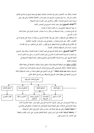 ،‫الخدمة‬‫وكذلك‬‫عدد‬‫الشخاص‬‫الذين‬‫لهم‬‫اهتمامات‬‫بالسلعة‬‫وتحقق‬‫لهم‬‫منفعة‬‫ولديهم‬‫الرغبة‬‫في‬‫اقتنائها‬
‫والقدرة‬‫على‬‫ذلك‬‫مما‬ .‫سبق‬‫يتضح‬‫أن‬‫التسويق‬‫هو‬‫مجموعة‬‫من‬‫النشطة‬‫المتكاملة‬‫والتي‬‫تقوم‬‫على‬
‫توجيه‬‫انسياب‬‫السلع‬‫والخدمات‬،‫الفكار‬‫وذلك‬‫في‬‫حدود‬‫تأثيرات‬‫البيئة‬‫المحيطة‬.
‫***أهداف‬‫التسويق‬:‫يمكن‬‫تحديد‬‫أهداف‬‫التسويق‬‫في‬‫العناصر‬:‫التالية‬
1‫إيجاد‬ .‫المستهلك‬‫المقتنع‬‫بشراء‬‫أو‬‫اقتناء‬‫السلعة‬‫أو‬.‫الخدمة‬
2‫إشباع‬ .‫حاجات‬‫و‬‫رغبات‬‫المستهلك‬‫من‬‫خلل‬‫دراسة‬‫سلوكه‬‫و‬‫العوامل‬‫المؤثرة‬‫في‬‫عملية‬‫اتخاذه‬
‫لقراره‬.‫الشرائي‬
3‫المحافظة‬ .‫على‬‫المستهلك‬‫و‬‫العمل‬‫على‬‫إبقاء‬‫القناعة‬‫لديه‬‫في‬‫أن‬‫سلعتنا‬‫أو‬‫خدمتنا‬‫التي‬‫نقدمها‬‫له‬‫هي‬
‫الفضل‬‫و‬‫القدر‬‫على‬‫إشباع‬‫حاجاته‬‫و‬‫رغباتها‬‫في‬‫ضوء‬‫ظروفه‬‫و‬‫إمكانياته‬ .‫الخاصة‬
4‫القتناع‬ .‫بالربح‬‫القليل‬‫في‬‫البداية‬‫لتحقيق‬‫الربح‬‫الكبير‬‫و‬‫الوفر‬‫في‬،‫المستقبل‬‫من‬‫أجل‬‫القناعة‬‫و‬
‫الرضا‬‫و‬‫الولء‬‫لدى‬‫المستهلك‬‫بالسلعة‬‫و‬.‫الخدمة‬
‫***أهمية‬‫التسويق‬:‫تساهم‬‫أنشطة‬‫التسويق‬‫في‬‫تقديم‬‫السلعة‬‫أو‬‫الخدمة‬‫للعملء‬‫وبذلك‬‫يعتبر‬‫التسويق‬
‫من‬‫المؤثرات‬‫الرئيسية‬‫المحددة‬‫لقدرات‬‫المشروع‬‫على‬‫الحياة‬،‫والستمرار‬‫وعلى‬‫وجه‬‫العموم‬‫تساعد‬
‫أنشطة‬‫التسويق‬‫على‬‫زيادة‬‫الحركة‬‫القتصادية‬‫في‬‫المجتمع‬‫وتنعكس‬‫أهمية‬‫الوظيفة‬‫التسويقية‬‫في‬
‫المجالت‬:‫التالية‬
1‫(إنشاء‬‫منافع‬‫تقوم‬ :‫الوظيفة‬‫التسويقية‬‫بإنشاء‬‫منافع‬‫زمانية‬،‫ومكانية‬‫بالضافة‬‫إلى‬‫منفعة‬‫التملك‬
‫والمنفعة‬،‫الشكلية‬‫والشكل‬‫التوضيحي‬‫التالي‬‫يوضح‬‫الوظائف‬‫التسويقية‬‫والمنافع‬‫الناشئة‬‫عنها‬‫الوظائف‬
‫التسويقية‬.‫ومنافعه‬‫حيث‬‫تعرف‬‫المنفعة‬‫هي‬ ":‫قدرة‬‫المنتج‬‫علي‬‫تحقيق‬‫حاجات‬‫ورغبات‬‫المستهلك"وهناك‬
‫أنواع‬‫من‬‫المنافع‬‫التي‬‫يحققها‬‫العمل‬‫التسويقي‬‫للمستهلك‬‫وهي‬‫كما‬‫في‬‫الشكل‬:‫التالي‬
‫إن‬‫عملية‬‫التسويق‬‫الزراعي‬‫يعتبر‬‫الركيزة‬‫الساسية‬‫التي‬‫تبني‬‫عليها‬‫محور‬‫عملية‬‫النتاج‬‫إذا‬‫كانت‬
‫عملية‬‫النتاج‬‫تعني‬‫إضافة‬‫أو‬‫خلق‬‫المنفعة‬‫للسلعة‬‫المنتجة‬‫فإن‬‫هذه‬‫المنفعة‬‫أو‬‫المنافع‬‫التي‬‫تتمثل‬:‫في‬
-*‫المنفعة‬‫المكانية‬:‫والتي‬‫تتم‬‫بنقل‬‫السلعة‬‫الزراعية‬‫من‬‫أماكن‬‫النتاج‬‫إلي‬‫أماكن‬‫الستهلك‬.
-*‫والمنفعة‬‫الزمانية‬‫:القائمة‬‫علي‬‫أساس‬‫تخزين‬‫السلعة‬‫للتحكم‬‫بالعرض‬‫علي‬‫أساس‬‫الطلب‬‫والحفاظ‬
‫علي‬‫السعار‬‫عند‬‫مستوي‬.,‫معين‬
5
‫التسويقية‬ ‫الوظائف‬ ‫منافع‬
‫التملك‬ ‫منافع‬‫الشكلية‬ ‫المنافع‬‫الزمانية‬ ‫المنافع‬‫المكانية‬ ‫المنافع‬
‫والبيع‬ ‫الشراء‬‫المعلومات‬
‫التسويقية‬
‫وتحمل‬ ‫التمويل‬
‫المخاطر‬
‫والنقل‬ ‫التخزين‬‫والتخزين‬ ‫النقل‬
 