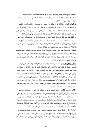 ‫الكتفراء‬‫برالتنتراج‬‫الفصلي‬‫وعند‬‫اغلب‬‫المزارعين‬‫ل‬‫يعد‬‫ظراهرة‬‫تسليمة‬‫أمرام‬‫المكراتنرات‬‫المتراحة‬
‫للزراعة,كراتستخدام‬‫الزراعة‬‫المغطراة‬‫في‬‫زراعة‬‫محراصيل‬‫ربيعية‬‫وصيفية‬‫في‬‫موتسم‬‫الخريف‬‫والشتراء‬
‫مثل‬‫)محصو ل‬‫الخيرار‬.(‫والطمراطم‬
‫الفواكه‬ (‫ب‬‫للفواكه‬ :‫اعتبرارات‬‫أخري‬‫تختلف‬‫عن‬‫الخضروات,حيث‬‫يندر‬‫أن‬‫تكتمل‬‫الدورة‬‫التنتراجية‬
‫للفواكه‬‫لقل‬‫من‬‫عرام‬‫إل‬‫في‬‫حرالت‬‫ضيقة‬‫ولمحراصيل‬‫والتي‬ ,‫صيفية‬‫تصل‬‫دورتهرا‬‫إلي‬)8-10, (‫أشهر‬
‫مع‬‫العلم‬‫أن‬‫أشجرار‬‫الفواكه‬‫ل‬‫تعطي‬‫ثمرارهرا‬‫إل‬‫بعد‬‫وصولهرا‬‫إلي‬‫عمر‬‫معين)من‬3-5‫أو‬ (‫تسنوات‬,‫أكثر‬
‫أي‬‫يجب‬‫التمييز‬‫بين‬‫الفترة‬‫المتراحة‬‫لنمو‬‫الشجرار‬‫عن‬‫تلك‬‫التي‬‫تخص‬‫قدرتهرا‬‫في‬‫إعطراء‬.‫الثمرار‬
‫المنتوجات‬ (‫ج‬‫الحيوانية‬‫قد‬ :‫يسهل‬‫التعرامل‬‫معهرا‬‫في‬‫تقديمهرا‬‫كنراتج‬‫أو‬‫مواد‬‫معروضة‬‫في‬‫السوق,مع‬
‫العلم‬‫أن‬‫العمر‬‫له‬‫أهمية‬‫واضحة‬‫في‬‫الغنرام‬ )‫الحيواتنرات‬‫,المراعز‬‫التسمرا ك‬ ,‫البقرار‬ ,‫,حيث‬ (‫الدواجن‬ ,
‫يمكن‬‫للمزارع‬‫أن‬‫يتعرامل‬‫مع‬‫هذه‬‫الحيواتنرات‬‫برالطريقة‬‫التي‬‫يراهرا‬‫منراتسبة‬‫,كأن‬‫يبيع‬‫الغنرام‬‫في‬‫أعمرار‬
‫فتية‬‫من‬ ":‫بدل‬‫تربيتهرا‬‫إلي‬‫عمر‬‫معين‬‫وذبحهرا‬‫وعرضهرا‬‫في‬.‫السوق‬
‫ملظحظة‬‫هنرا ك‬ :‫تنقطة‬‫مهمة‬‫تتعلق‬‫بطبيعة‬‫المحراصيل‬‫المراد‬‫تسويقهرا‬‫,فرالفواكه‬‫والخضرار‬‫عندمرا‬‫يتم‬‫جنيهرا‬
‫أو‬‫حصرادهرا‬‫فإن‬‫المر‬‫يتطلب‬‫أن‬‫تسوق‬‫أو‬‫أن‬‫تخزن‬‫وفق‬‫ظروف‬‫معينة‬‫علي‬ ":‫حفراظرا‬‫أمرا‬ ,‫خصرائصهرا‬
‫الحيواتنرات‬‫فنه‬‫عندمرا‬‫ل‬‫تسوق‬‫ول‬‫تجد‬‫عليهرا‬ ":‫طلبرا‬‫فإن‬‫المزارع‬‫بإمكراتنه‬‫من‬‫المحرافظة‬‫عليهرا‬‫وعرضهرا‬
‫في‬‫أوقرات‬‫أخري‬‫مرادامت‬‫علي‬‫قيد‬.‫الحيراة‬
‫**ثانيا‬‫المواءمة‬ ::‫من‬‫الملحظ‬‫وتنتيجة‬‫لدورة‬‫التنتراج‬‫للفواكه‬‫والخضروات‬‫,أتنهرا‬‫تكون‬‫عرضة‬
‫للعديد‬‫من‬‫المؤثرات‬‫البيئية‬‫الخرارجية)كرالبرد‬‫,الحرارة‬‫العرالية‬‫,الحشرات‬‫,ومؤثرات‬‫أخري‬‫ومرا‬ (‫عديدة‬
‫ينطبق‬‫علي‬‫الخضرار‬‫والفراكهة‬‫ينطبق‬‫علي‬‫المنتوجرات‬‫الحيواتنية‬‫وكل‬ , ":‫أيضرا‬‫هذه‬‫المؤثرات‬‫من‬‫شراتنهرا‬
‫أن‬‫تؤثر‬‫علي‬‫الكمية‬‫والنوعية‬‫في‬‫وقت‬‫واحد.إل‬‫أن‬‫التقنيرات‬‫الحديثة‬‫والمكراتنرات‬‫المتراحة‬‫,تسراعدت‬ ":‫علميرا‬
‫علي‬‫توفير‬‫الحمراية‬‫الكرافية‬‫والوقراية‬‫اللزمة‬‫لمختلف‬‫المنتوجرات‬‫والمحراصيل‬‫التي‬‫تكون‬‫عرضة‬‫لهذه‬
‫المؤثرات‬)‫مثل‬‫البيوت‬‫الزجاجية‬) (greenhouses‫.والظروف‬ (‫البيئية‬‫ل‬‫تؤثر‬‫فقط‬‫علي‬‫عرض‬
‫هذه‬‫المنتوجرات‬‫وإتنمرا‬ ,‫الطلب‬‫للوقت,فرالطلب‬ ":‫تبعرا‬‫علي‬‫الخضرار‬‫يتبراين‬ ":‫وشتراء‬ ":‫صيفرا‬‫بحكم‬‫الظروف‬
‫الجوية‬‫وارتفراع‬‫درجة‬‫الحرارة‬‫أو‬.‫اتنخفراضهرا‬
‫**ثالثا‬‫موعسم‬ :‫النتاج‬:‫غرالبية‬‫الخضرار‬‫والفواكه‬‫ل‬‫تظهر‬‫في‬‫التسواق‬‫إل‬‫خل ل‬‫فترات‬‫زمنية‬
‫قصيرة‬‫تنسبيرا:",أي‬‫يعني‬‫ظهور‬‫التنتراج‬‫جملة‬‫واحدة‬‫في‬‫فترة‬‫زمنية‬‫قصيرة‬‫ولهذا‬‫السبب‬‫التسواق‬‫تسعي‬
‫للحصو ل‬‫وتوفير‬‫محراصيل‬‫الفواكه‬‫والخضرار‬‫واللحوم‬‫عن‬‫طريق‬‫طلبهرا‬‫من‬‫مكران‬‫إتنتراجهرا‬‫عن‬‫طريق‬
‫التستيراد‬‫لتوفيرهرا‬‫في‬‫التسواق‬‫المحلية.هنرا‬‫يلحظ‬‫المستهلك‬‫وجود‬‫هذه‬‫المنتوجرات‬‫وبمختلف‬‫أصنرافهرا‬
‫وأتنواعهرا‬‫علي‬‫الرغم‬‫من‬‫عدم‬‫ملءمتهرا‬‫للوقت‬‫الذي‬‫تظهر‬‫فيه‬‫في‬‫التسواق,وهذه‬‫المسألة‬‫لم‬‫تعد‬‫صعبة‬
‫وبخراصة‬ ":‫إطلقرا‬‫أن‬‫تكراليف‬‫النقل‬‫وتسرعة‬‫وصو ل‬‫المنتوجرات‬‫إلي‬‫مكران‬‫الطلب‬.‫عليهرا‬
‫**رابعا‬‫تنوع‬ :‫المنتوجات‬‫يلحظ‬ :‫المستهلك‬‫العديد‬‫من‬‫المعروضرات‬‫من‬‫الفواكه‬‫والخضروات‬
‫,ومن‬‫منتج‬‫أو‬‫صنف‬‫واحد‬‫يلحظ‬‫وجود‬‫أتنواع‬‫عديدة‬‫وبأشكرا ل‬‫مختلفة,وجراء‬‫هذا‬‫التنوع‬‫تنتيجة‬‫للسعي‬
‫إلي‬‫زراعة‬‫واتستثمرار‬‫العديد‬‫من‬‫أتنواع‬‫الشجرار‬‫أو‬‫الخضرار‬‫التي‬‫لم‬‫تكن‬‫معروفة‬‫في‬‫الدولة.وكذلك‬‫الكثير‬
61
 