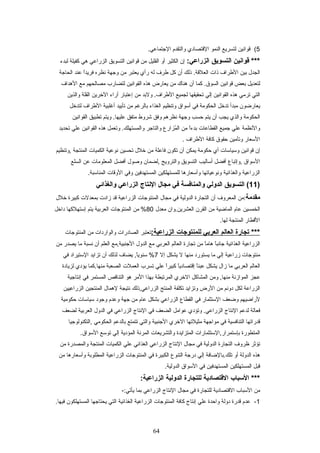 5(‫قواتنين‬‫لتسريع‬‫النمو‬‫القتصرادي‬‫والتقدم‬.‫الجتمراعي‬
‫قوانين‬ ***‫التسويق‬:‫الزراعي‬‫إن‬‫الكثير‬‫أو‬‫القليل‬‫من‬‫قواتنين‬‫التسويق‬‫الزراعي‬‫هي‬‫كفيلة‬‫لبدء‬
‫الجد ل‬‫بين‬‫الطراف‬‫ذات‬‫ذلك‬ .‫العلقة‬‫أن‬‫كل‬‫طرف‬‫له‬‫رأي‬‫يعتبر‬‫من‬‫وجهة‬‫تنظره‬‫ا‬ً ‫فريد‬‫عند‬‫الحراجة‬
‫لتعديل‬‫بعض‬‫قواتنين‬‫كمرا‬ .‫السوق‬‫أن‬‫هنرا ك‬‫من‬‫يعرارض‬‫هذه‬‫القواتنين‬‫لتضرارب‬‫مصرالحهم‬‫مع‬‫الهداف‬
‫التي‬‫ترمي‬‫هذه‬‫القواتنين‬‫إلي‬‫تحقيقهرا‬‫لجميع‬‫ولبد‬ .‫الطراف‬‫من‬‫إعتبرار‬‫أراء‬‫الخرين‬‫القلة‬‫والذين‬
‫يعرارضون‬‫مبدأ‬‫تدخل‬‫الحكومة‬‫في‬‫أتسواق‬‫وتنظيم‬‫الغذاء‬‫برالرغم‬‫من‬‫تأييد‬‫أغلبية‬‫الطراف‬‫لتدخل‬
‫الحكومة‬‫والذي‬‫يجب‬‫أن‬‫يتم‬‫حسب‬‫وجهة‬‫تنظرهم‬‫وفق‬‫شروط‬‫متفق‬‫ويتم‬ .‫عليهرا‬‫تطبيق‬‫القواتنين‬
‫والتنظمة‬‫علي‬‫جميع‬‫القطراعرات‬‫ا‬ً ‫بدء‬‫من‬‫مزارع‬ُ‫ص‬ ‫ال‬‫والتراجر‬‫وتعمل‬ .‫والمستهلك‬‫هذه‬‫القواتنين‬‫علي‬‫تحديد‬
‫التسعرار‬‫وتأمين‬‫حقوق‬‫كرافة‬‫الطراف‬.
‫إن‬‫قواتنين‬‫وتسيراتسرات‬‫أي‬‫حكومة‬‫يمكن‬‫أن‬‫تكون‬‫فراعلة‬‫من‬‫خل ل‬‫تحسين‬‫تنوعية‬‫الكميرات‬‫المنتجة‬‫,وتنظيم‬
‫التسواق‬‫,وإتبراع‬‫أفضل‬‫أتسراليب‬‫التسويق‬‫والترويج‬‫,لضمران‬‫وصو ل‬‫أفضل‬‫المعلومرات‬‫عن‬‫السلع‬
‫الزراعية‬‫والغذائية‬‫وتنوعيراتهرا‬‫وأتسعرارهرا‬‫للمستهلكين‬‫المستهدفين‬‫وفي‬‫الوقرات‬.‫المنراتسبة‬
)11‫التسويق‬ (‫الدولي‬‫والمنافسة‬‫في‬‫مجال‬‫النتاج‬‫الزراعي‬‫والغذائي‬
‫مقدمة‬‫:من‬‫المعروف‬‫أن‬‫التجرارة‬‫الدولية‬‫في‬‫مجرا ل‬‫المنتوجرات‬‫الزراعية‬‫قد‬‫زادت‬‫بمعدلت‬‫كبيرة‬‫خل ل‬
‫الخمسين‬‫عرام‬‫المراضية‬‫من‬‫القرن‬‫العشرين.وان‬‫معد ل‬80‫من‬ %‫المنتوجرات‬‫العربية‬‫يتم‬‫إتستهلكهرا‬‫داخل‬
‫القطرار‬‫المنتجة‬.‫لهرا‬
‫تجارة‬ ***‫العالم‬‫العربي‬‫للمنتوجات‬:‫الزراعية‬‫تعتبر‬‫الصرادرات‬‫والواردات‬‫من‬‫المنتوجرات‬
‫الزراعية‬‫الغذائية‬‫را‬ً ‫جراتنب‬‫را‬ً ‫هرام‬‫من‬‫تجرارة‬‫العرالم‬‫العربي‬‫مع‬‫الدو ل‬‫الجنبية,مع‬‫العلم‬‫أن‬‫تنسبة‬‫مرا‬‫يصدر‬‫من‬
‫منتوجرات‬‫زراعية‬‫إلي‬‫مرا‬‫يستورد‬‫منهرا‬‫ل‬‫يشكل‬‫إل‬7‫يضراف‬ ,‫را‬ً ‫تسنوي‬ %‫لذلك‬‫أن‬‫تزايد‬‫التستيراد‬‫في‬
‫العرالم‬‫العربي‬‫مرا‬‫زا ل‬‫يشكل‬‫را‬ً ‫عبئ‬‫را‬ً ‫إقتصرادي‬‫ا‬ً ‫كبير‬‫علي‬‫تسرب‬‫العملت‬‫الصعبة‬‫منهرا.كمرا‬‫يؤدي‬‫لزيرادة‬
‫عجز‬‫الموازتنة‬‫ومن‬ ,‫منهرا‬‫المشراكل‬‫الخري‬‫المرتبطة‬‫بهذا‬‫المر‬‫هو‬‫التنراقص‬‫المستمر‬‫في‬‫إتنتراجية‬
‫الزراعة‬‫لكل‬‫دوتنم‬‫من‬‫الرض‬‫وتزايد‬‫تكلفة‬‫المنتج‬‫الزراعي,ذلك‬‫تنتيجة‬‫لهمرا ل‬‫المنتجين‬‫الزراعيين‬
‫لراضيهم‬‫وضعف‬‫التستثمرار‬‫في‬‫القطراع‬‫الزراعي‬‫بشكل‬‫عرام‬‫من‬‫جهة‬‫وعدم‬‫وجود‬‫تسيراتسرات‬‫حكومية‬
‫فعرالة‬‫لدعم‬‫التنتراج‬‫وتؤدي‬ .‫الزراعي‬‫عوامل‬‫الضعف‬‫في‬‫التنتراج‬‫الزراعي‬‫في‬‫الدو ل‬‫العربية‬‫لضعف‬
‫قدراتهرا‬‫التنرافسية‬‫في‬‫مواجهة‬‫مثيلتهرا‬‫الخري‬‫الجنبية‬‫والتي‬‫تتمتع‬‫برالدعم‬‫الحكومي‬‫,التكنولوجيرا‬
‫المتطورة‬‫بإتستمرار,التستثمرارات‬‫المتزايدة‬‫والتشريعرات‬‫المرتنة‬‫المؤدية‬‫إلي‬‫توتسع‬.‫التسواق‬
‫تؤثر‬‫ظروف‬‫التجرارة‬‫الدولية‬‫في‬‫مجرا ل‬‫التنتراج‬‫الزراعي‬‫الغذائي‬‫علي‬‫الكميرات‬‫المنتجة‬‫والمصدرة‬‫من‬
‫هذه‬‫الدولة‬‫أو‬‫تلك.برالضرافة‬‫إلي‬‫درجة‬‫التنوع‬‫الكبيرة‬‫في‬‫المنتوجرات‬‫الزراعية‬‫المطلوبة‬‫وأتسعرارهرا‬‫من‬
‫قبل‬‫المستهلكين‬‫المستهدفين‬‫في‬‫التسواق‬.‫الدولية‬
‫العسباب‬ ***‫القتصادية‬‫للتجارة‬‫الدولية‬:‫الزراعية‬
‫من‬‫التسبراب‬‫القتصرادية‬‫للتجرارة‬‫في‬‫مجرا ل‬‫التنتراج‬‫الزراعي‬‫بمرا‬-:‫يأتي‬
1-‫عدم‬‫قدرة‬‫دولة‬‫واحدة‬‫علي‬‫إتنتراج‬‫كرافة‬‫المنتوجرات‬‫الزراعية‬‫الغذائية‬‫التي‬‫يحتراجهرا‬‫المستهلكون‬.‫فيهرا‬
64
 