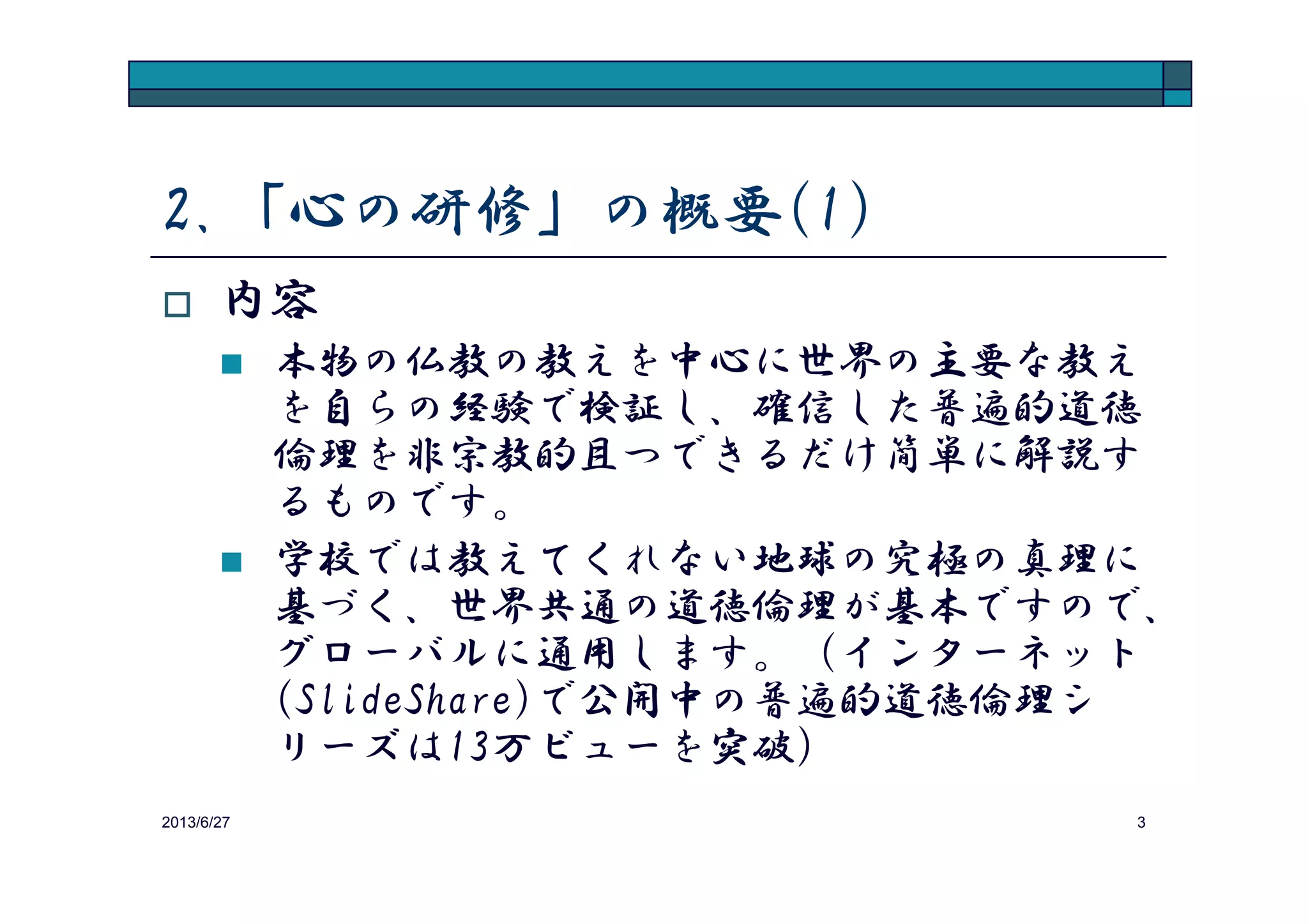 2.「心の研修」の概要(1)
内容
「心の仕組み」を知り、「感情の制御法」を
習得することを目指す研修です。研修成果を
仕事でも私生活でも有効に活用できます。
2013/8/14 3
仕事でも私生活でも有効に活用できます。
学校では教えてくれない世界共通の道徳倫理
がベースですので、グローバルに通用します。
Apple, Google, McKinsey, Deutsche Bank, Nikeなどの
優良企業は、以下URLの通り瞑想を人事戦略
に組み込み成果を上げていますが、本研修は
瞑想のコンテンツを提供するものです。http://www.onlinemba.com/blog/10-big-companies-that-promote-employee-meditation/?goback=%2Egde_3703348_member_264385080
 