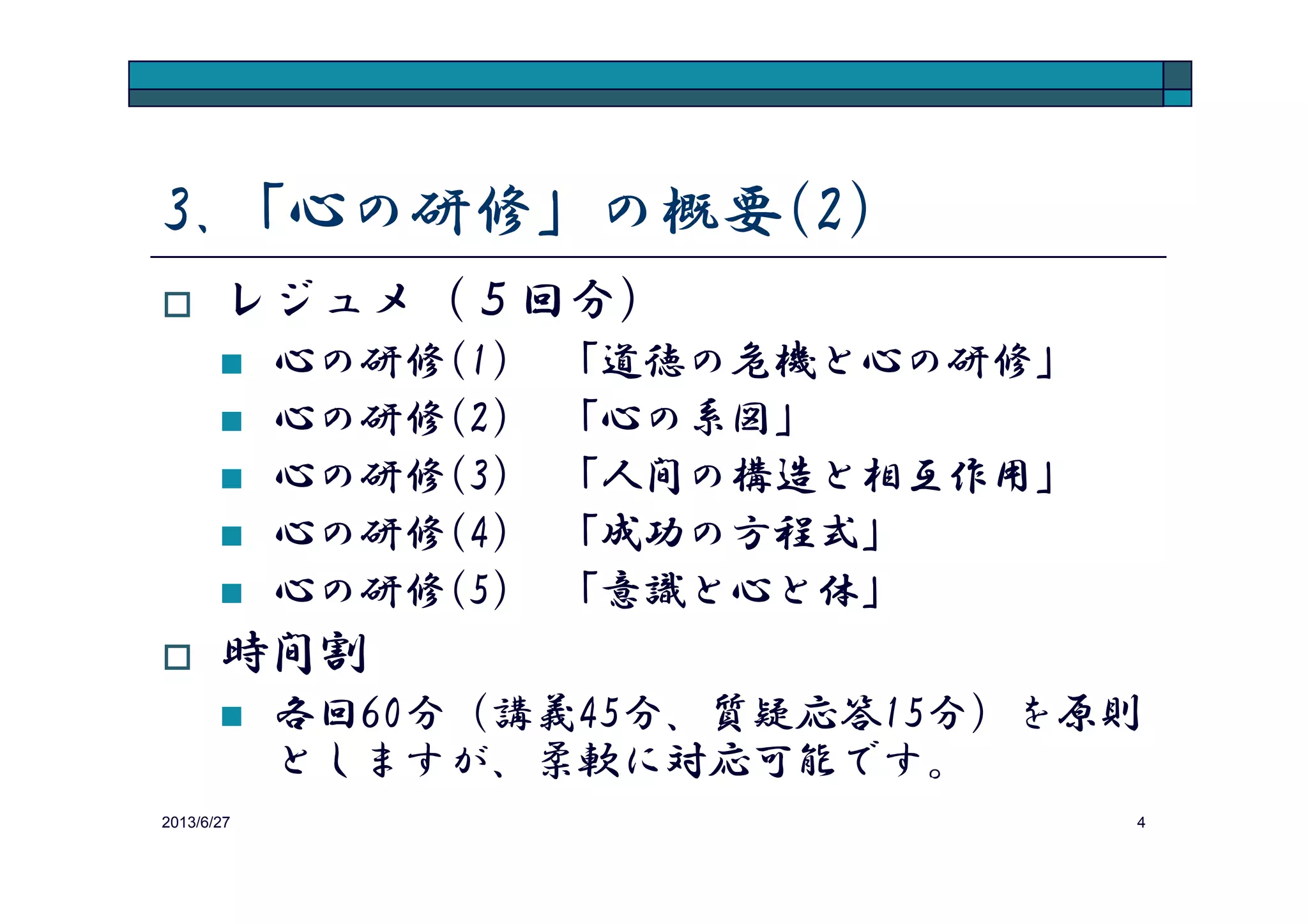 3.「心の研修」の概要(2)
レジュメ（５回分）
心の研修(1) 「心の研修の必要性」
心の研修(2) 「心の仕組み」
心の研修(3) 「感情の制御法」
2013/8/14 4
心の研修(3) 「感情の制御法」
心の研修(4) 「成功の方程式」
心の研修(5) 「究極の真理と叡知」
時間割
各回60分（講義45分、質疑応答15分）を原則
としますが、柔軟に対応可能です。
 