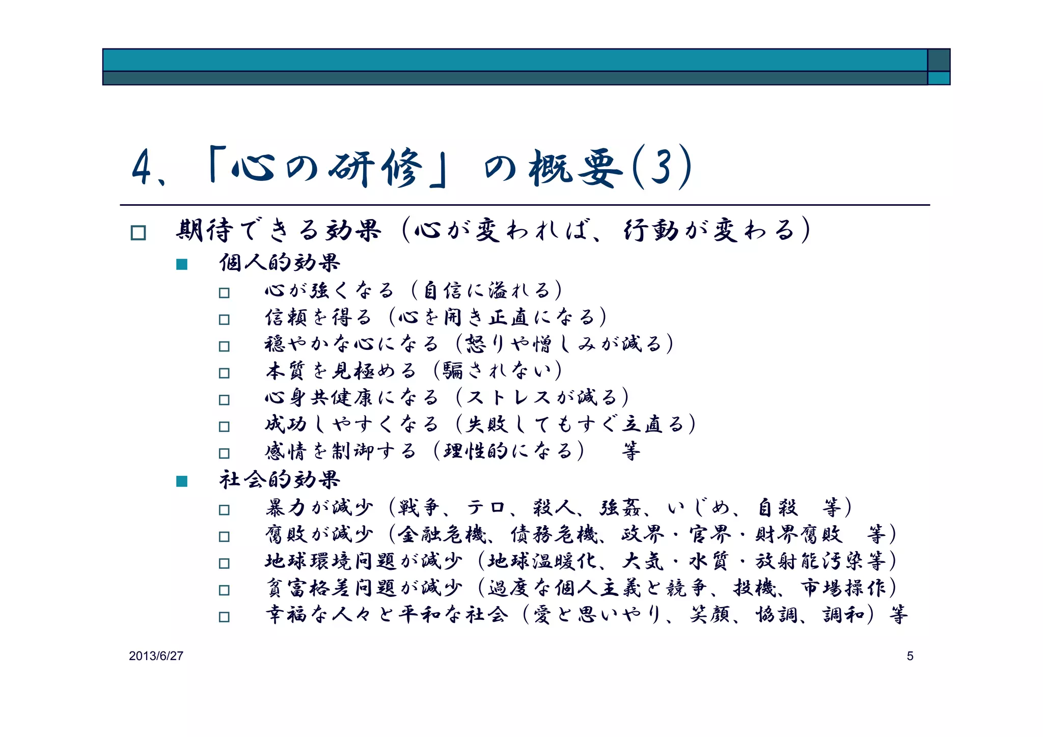 4.「心の研修」の概要(3)
期待できる効果（心が変われば、行動が変わる）
個人にとっての効果
心が強くなる（自信に溢れる）
信頼を得る（心を開き正直になる）
穏やかな心になる（怒りや憎しみが減る）
本質を見極める（騙されない）
2013/8/14 5
本質を見極める（騙されない）
心身共健康になる（ストレスが減る）
成功しやすくなる（失敗してもすぐ立直る）
感情の制御法を習得する（理性的になる） 等
企業にとっての効果
暴力が減少（パワハラ、セクハラ 等）
汚職が減少（背任、横領、詐欺、贈収賄、談合 等）
メンタル・ヘルス問題が減少（ストレス、うつ病、自殺 等）
企業業績に貢献（信頼、協調、本質を見極める能力 等）
社員の幸福（職場の雰囲気、意義深い仕事 等） 等
 