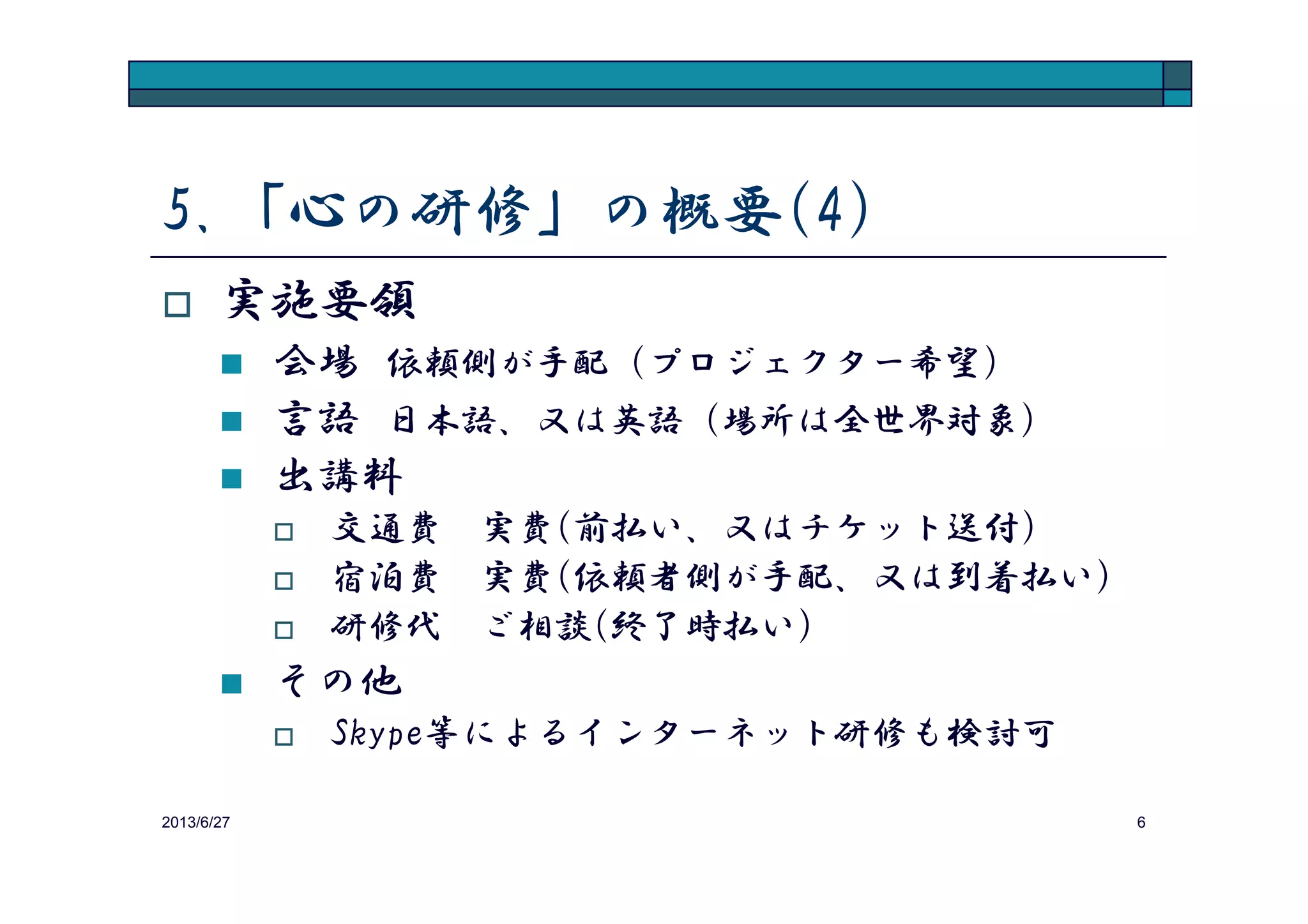 5.「心の研修」の概要(4)
実施要領
会場 依頼側が手配（プロジェクター希望）
言語 日本語、又は英語（場所は全世界対象）
出講料
2013/8/14 6
出講料
交通費 実費(前払い、又はチケット送付)
宿泊費 実費(依頼者側が手配、又は到着払い)
研修代 ご相談(終了時払い)
その他
Skype等によるインターネット研修も検討可
 
