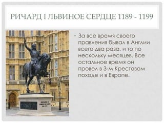 РИЧАРД I ЛЬВИНОЕ СЕРДЦЕ 1189 - 1199
• За все время своего
правления бывал в Англии
всего два раза, и то по
нескольку месяцев. Все
остальное время он
провел в 3-м Крестовом
походе и в Европе.
 