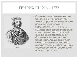 ГЕНРИХ III 1216 – 1272
• Один из самых малоизвестных
британских монархов (при
том что правил он дольше всех
прочих средневековых
королей Англии — 56 лет).
• Был известен своей скупостью:
когда родился его старший
сын, Генрих потребовал от
баронов и видных дворян
богатых подарков, так что, по
словам Матвея Парижского,
многие говорили: «Бог дал нам
этого ребѐнка, а Генрих хочет
нам его продать».
 