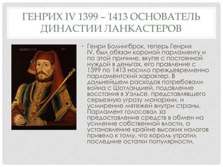 ГЕНРИХ IV 1399 – 1413 ОСНОВАТЕЛЬ
ДИНАСТИИ ЛАНКАСТЕРОВ
• Генри Болингброк, теперь Генрих
IV, был обязан короной парламенту и
по этой причине, вкупе с постоянной
нуждой в деньгах, его правление с
1399 по 1413 носило преждевременно
парламентский характер. В
дальнейшем расходов потребовали
война с Шотландией, подавление
восстания в Уэльсе, представлявшего
серьезную угрозу монархии, и
усмирение мятежей внутри страны.
Парламент голосовал за
предоставление средств в обмен на
усиление собственной власти, а
установление крайне высоких налогов
привело к тому, что король утратил
последние остатки популярности.
 