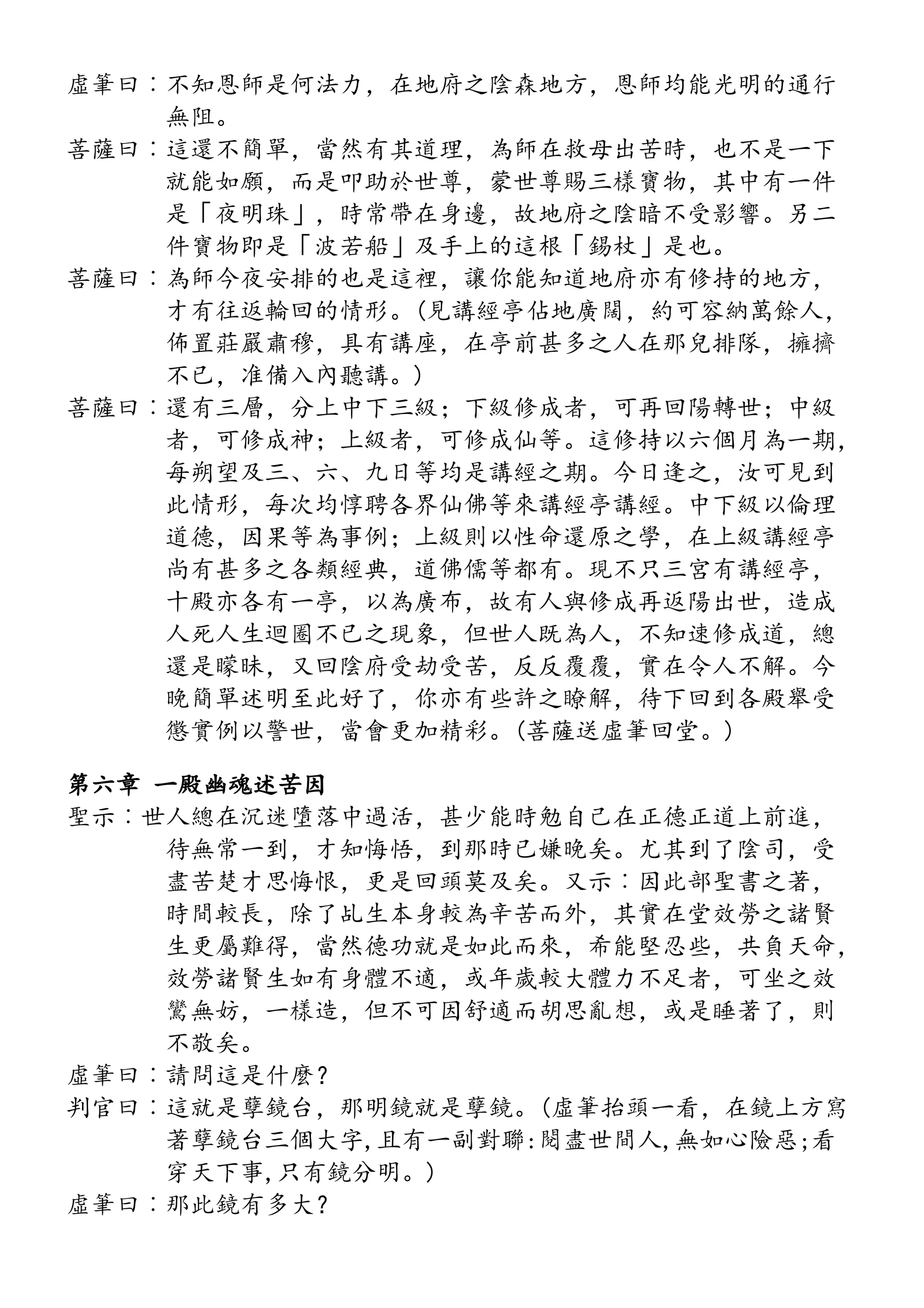 虛筆曰︰不知恩師是何法力，在地府之陰森地方，恩師均能光明的通行
無阻。
菩薩曰︰這還不簡單，當然有其道理，為師在救母出苦時，也不是一下
就能如願，而是叩助於世尊，蒙世尊賜三樣寶物，其中有一件
是「夜明珠」，時常帶在身邊，故地府之陰暗不受影響。另二
件寶物即是「波若船」及手上的這根「錫杖」是也。
菩薩曰︰為師今夜安排的也是這裡，讓你能知道地府亦有修持的地方，
才有往返輪回的情形。(見講經亭佔地廣闊，約可容納萬餘人，
佈置莊嚴肅穆，具有講座，在亭前甚多之人在那兒排隊，擁擠
不已，准備入內聽講。)
菩薩曰︰還有三層，分上中下三級；下級修成者，可再回陽轉世；中級
者，可修成神；上級者，可修成仙等。這修持以六個月為一期，
每朔望及三、六、九日等均是講經之期。今日逢之，汝可見到
此情形，每次均惇聘各界仙佛等來講經亭講經。中下級以倫理
道德，因果等為事例；上級則以性命還原之學，在上級講經亭
尚有甚多之各類經典，道佛儒等都有。現不只三宮有講經亭，
十殿亦各有一亭，以為廣布，故有人與修成再返陽出世，造成
人死人生迴圈不已之現象，但世人既為人，不知速修成道，總
還是矇昧，又回陰府受劫受苦，反反覆覆，實在令人不解。今
晚簡單述明至此好了，你亦有些許之瞭解，待下回到各殿舉受
懲實例以警世，當會更加精彩。(菩薩送虛筆回堂。)
第六章 一殿幽魂述苦因
聖示︰世人總在沉迷墮落中過活，甚少能時勉自己在正德正道上前進，
待無常一到，才知悔悟，到那時已嫌晚矣。尤其到了陰司，受
盡苦楚才思悔恨，更是回頭莫及矣。又示︰因此部聖書之著，
時間較長，除了乩生本身較為辛苦而外，其實在堂效勞之諸賢
生更屬難得，當然德功就是如此而來，希能堅忍些，共負天命，
效勞諸賢生如有身體不適，或年歲較大體力不足者，可坐之效
鸞無妨，一樣造，但不可因舒適而胡思亂想，或是睡著了，則
不敬矣。
虛筆曰︰請問這是什麼？
判官曰︰這就是孽鏡台，那明鏡就是孽鏡。(虛筆抬頭一看，在鏡上方寫
著孽鏡台三個大字,且有一副對聯:閱盡世間人,無如心險惡;看
穿天下事,只有鏡分明。)
虛筆曰︰那此鏡有多大？
 