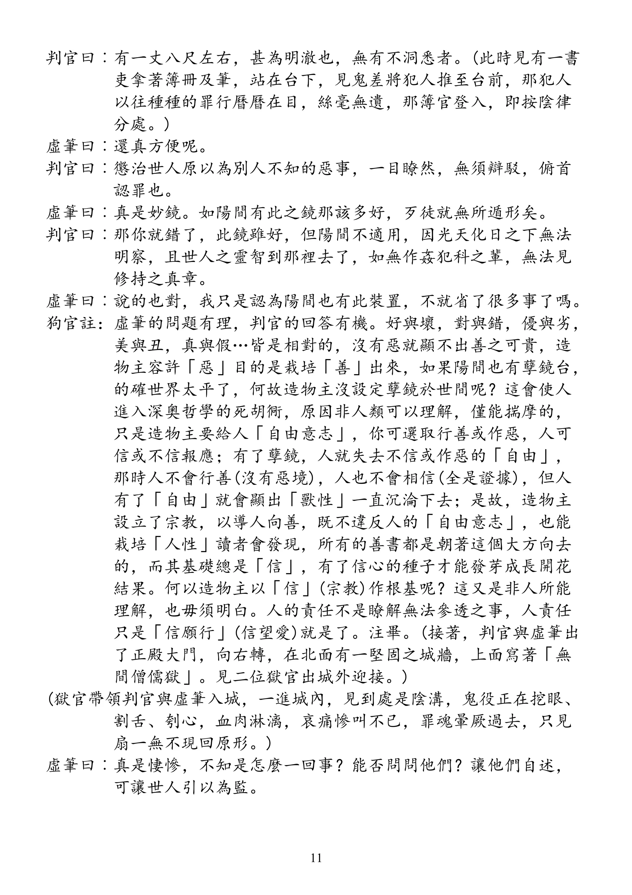 判官曰︰有一丈八尺左右，甚為明澈也，無有不洞悉者。(此時見有一書
吏拿著簿冊及筆，站在台下，見鬼差將犯人推至台前，那犯人
以往種種的罪行曆曆在目，絲毫無遺，那簿官登入，即按陰律
分處。)
虛筆曰︰還真方便呢。
判官曰︰懲治世人原以為別人不知的惡事，一目瞭然，無須辯駁，俯首
認罪也。
虛筆曰︰真是妙鏡。如陽間有此之鏡那該多好，歹徒就無所遁形矣。
判官曰︰那你就錯了，此鏡雖好，但陽間不適用，因光天化日之下無法
明察，且世人之靈智到那裡去了，如無作姦犯科之輩，無法見
修持之真章。
虛筆曰︰說的也對，我只是認為陽間也有此裝置，不就省了很多事了嗎。
狗官註：虛筆的問題有理，判官的回答有機。好與壞，對與錯，優與劣，
美與丑，真與假…皆是相對的，沒有惡就顯不出善之可貴，造
物主容許「惡」目的是栽培「善」出來，如果陽間也有孽鏡台，
的確世界太平了，何故造物主沒設定孽鏡於世間呢？這會使人
進入深奧哲學的死胡衕，原因非人類可以理解，僅能揣摩的，
只是造物主要給人「自由意志」，你可選取行善或作惡，人可
信或不信報應；有了孽鏡，人就失去不信或作惡的「自由」，
那時人不會行善(沒有惡境)，人也不會相信(全是證據)，但人
有了「自由」就會顯出「獸性」一直沉淪下去；是故，造物主
設立了宗教，以導人向善，既不違反人的「自由意志」，也能
栽培「人性」讀者會發現，所有的善書都是朝著這個大方向去
的，而其基礎總是「信」，有了信心的種子才能發芽成長開花
結果。何以造物主以「信」(宗教)作根基呢？這又是非人所能
理解，也毋須明白。人的責任不是瞭解無法參透之事，人責任
只是「信願行」(信望愛)就是了。注畢。(接著，判官與虛筆出
了正殿大門，向右轉，在北面有一堅固之城牆，上面寫著「無
間僧儒獄」。見二位獄官出城外迎接。)
(獄官帶領判官與虛筆入城，一進城內，見到處是陰溝，鬼役正在挖眼、
割舌、刳心，血肉淋漓，哀痛慘叫不已，罪魂暈厥過去，只見
扇一無不現回原形。)
虛筆曰︰真是悽慘，不知是怎麼一回事？能否問問他們？讓他們自述，
可讓世人引以為監。
11
 