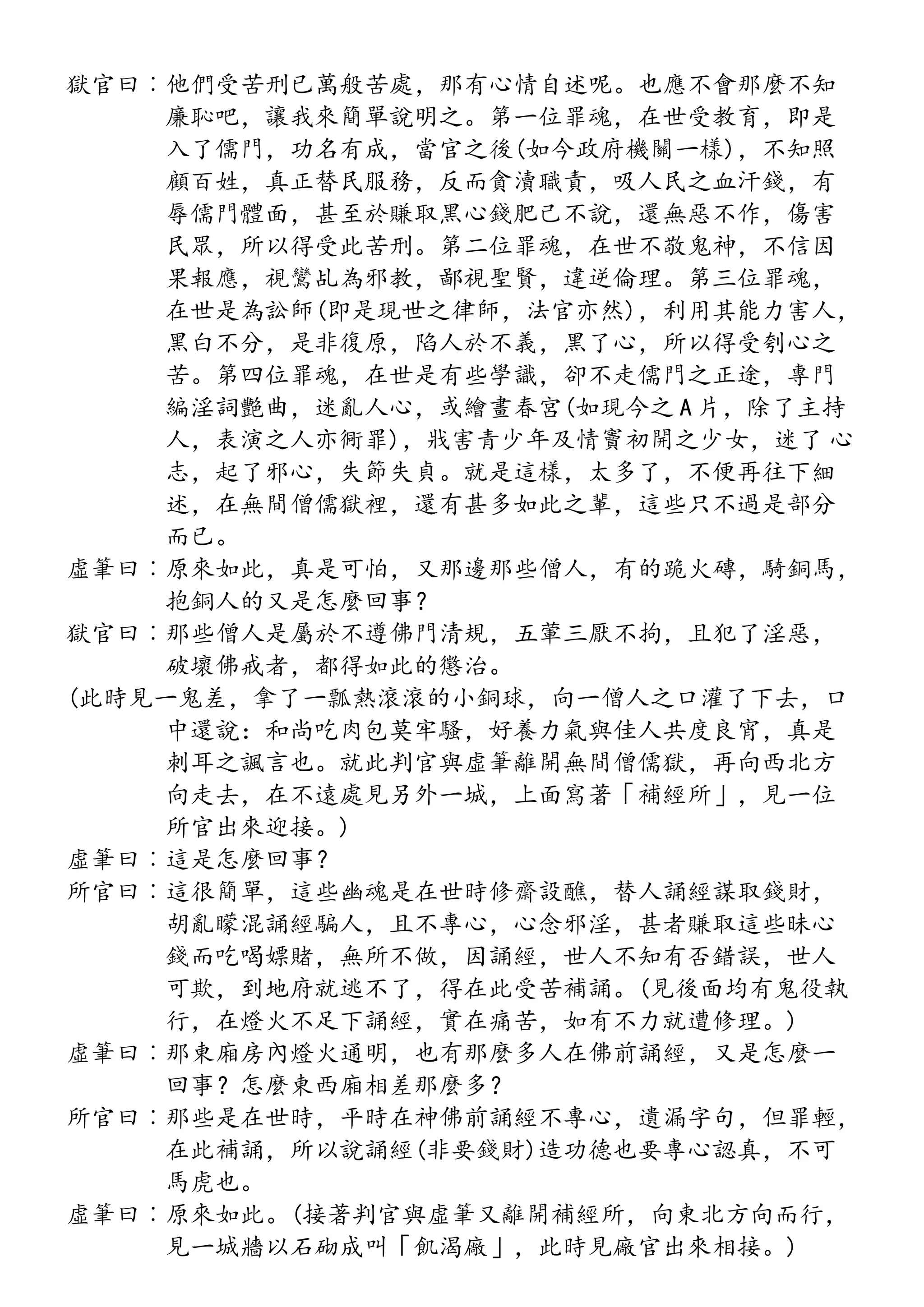 獄官曰︰他們受苦刑已萬般苦處，那有心情自述呢。也應不會那麼不知
廉恥吧，讓我來簡單說明之。第一位罪魂，在世受教育，即是
入了儒門，功名有成，當官之後(如今政府機關一樣)，不知照
顧百姓，真正替民服務，反而貪瀆職責，吸人民之血汗錢，有
辱儒門體面，甚至於賺取黑心錢肥己不說，還無惡不作，傷害
民眾，所以得受此苦刑。第二位罪魂，在世不敬鬼神，不信因
果報應，視鸞乩為邪教，鄙視聖賢，違逆倫理。第三位罪魂，
在世是為訟師(即是現世之律師，法官亦然)，利用其能力害人，
黑白不分，是非復原，陷人於不義，黑了心，所以得受刳心之
苦。第四位罪魂，在世是有些學識，卻不走儒門之正途，專門
編淫詞艷曲，迷亂人心，或繪畫春宮(如現今之 A 片，除了主持
人，表演之人亦衕罪)，戕害青少年及情竇初開之少女，迷了 心
志，起了邪心，失節失貞。就是這樣，太多了，不便再往下細
述，在無間僧儒獄裡，還有甚多如此之輩，這些只不過是部分
而已。
虛筆曰︰原來如此，真是可怕，又那邊那些僧人，有的跪火磚，騎銅馬，
抱銅人的又是怎麼回事？
獄官曰︰那些僧人是屬於不遵佛門清規，五葷三厭不拘，且犯了淫惡，
破壞佛戒者，都得如此的懲治。
(此時見一鬼差，拿了一瓢熱滾滾的小銅球，向一僧人之口灌了下去，口
中還說：和尚吃肉包莫牢騷，好養力氣與佳人共度良宵，真是
刺耳之諷言也。就此判官與虛筆離開無間僧儒獄，再向西北方
向走去，在不遠處見另外一城，上面寫著「補經所」，見一位
所官出來迎接。)
虛筆曰︰這是怎麼回事？
所官曰︰這很簡單，這些幽魂是在世時修齋設醮，替人誦經謀取錢財，
胡亂矇混誦經騙人，且不專心，心念邪淫，甚者賺取這些昧心
錢而吃喝嫖賭，無所不做，因誦經，世人不知有否錯誤，世人
可欺，到地府就逃不了，得在此受苦補誦。(見後面均有鬼役執
行，在燈火不足下誦經，實在痛苦，如有不力就遭修理。)
虛筆曰︰那東廂房內燈火通明，也有那麼多人在佛前誦經，又是怎麼一
回事？怎麼東西廂相差那麼多？
所官曰︰那些是在世時，平時在神佛前誦經不專心，遺漏字句，但罪輕，
在此補誦，所以說誦經(非要錢財)造功德也要專心認真，不可
馬虎也。
虛筆曰︰原來如此。(接著判官與虛筆又離開補經所，向東北方向而行，
見一城牆以石砌成叫「飢渴廠」，此時見廠官出來相接。)
 