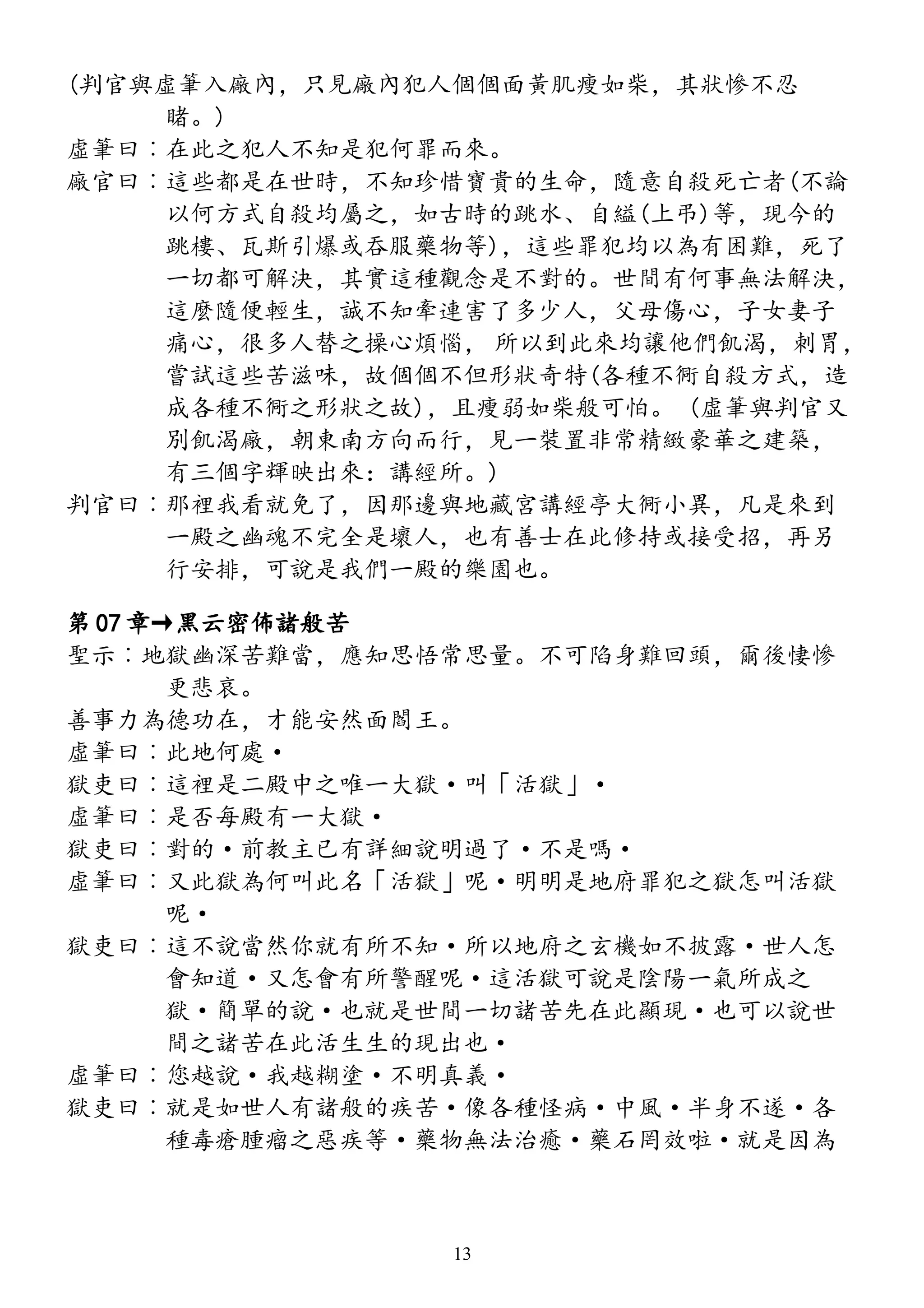 (判官與虛筆入廠內，只見廠內犯人個個面黃肌瘦如柴，其狀慘不忍
睹。)
虛筆曰︰在此之犯人不知是犯何罪而來。
廠官曰︰這些都是在世時，不知珍惜寶貴的生命，隨意自殺死亡者(不論
以何方式自殺均屬之，如古時的跳水、自縊(上弔)等，現今的
跳樓、瓦斯引爆或吞服藥物等)，這些罪犯均以為有困難，死了
一切都可解決，其實這種觀念是不對的。世間有何事無法解決，
這麼隨便輕生，誠不知牽連害了多少人，父母傷心，子女妻子
痛心，很多人替之操心煩惱， 所以到此來均讓他們飢渴，刺胃，
嘗試這些苦滋味，故個個不但形狀奇特(各種不衕自殺方式，造
成各種不衕之形狀之故)，且瘦弱如柴般可怕。 (虛筆與判官又
別飢渴廠，朝東南方向而行，見一裝置非常精緻豪華之建築，
有三個字輝映出來：講經所。)
判官曰︰那裡我看就免了，因那邊與地藏宮講經亭大衕小異，凡是來到
一殿之幽魂不完全是壞人，也有善士在此修持或接受招，再另
行安排，可說是我們一殿的樂園也。
第 07 章→黑云密佈諸般苦
聖示︰地獄幽深苦難當，應知思悟常思量。不可陷身難回頭，爾後悽慘
更悲哀。
善事力為德功在，才能安然面閻王。
虛筆曰︰此地何處·
獄吏曰︰這裡是二殿中之唯一大獄·叫「活獄」·
虛筆曰︰是否每殿有一大獄·
獄吏曰︰對的·前教主已有詳細說明過了·不是嗎·
虛筆曰︰又此獄為何叫此名「活獄」呢·明明是地府罪犯之獄怎叫活獄
呢·
獄吏曰︰這不說當然你就有所不知·所以地府之玄機如不披露·世人怎
會知道·又怎會有所警醒呢·這活獄可說是陰陽一氣所成之
獄·簡單的說·也就是世間一切諸苦先在此顯現·也可以說世
間之諸苦在此活生生的現出也·
虛筆曰︰您越說·我越糊塗·不明真義·
獄吏曰︰就是如世人有諸般的疾苦·像各種怪病·中風·半身不遂·各
種毒瘡腫瘤之惡疾等·藥物無法治癒·藥石罔效啦·就是因為
13
 