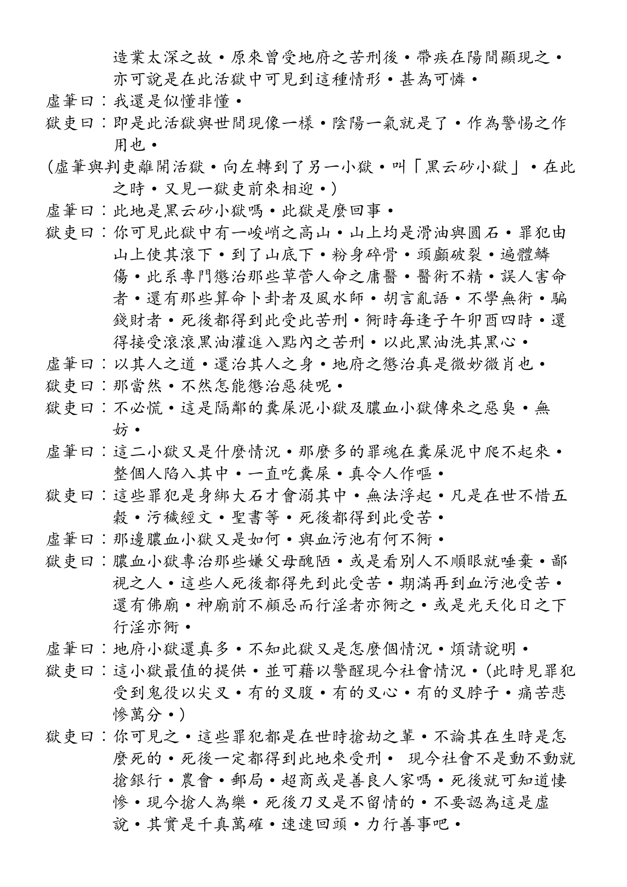 造業太深之故·原來曾受地府之苦刑後·帶疾在陽間顯現之·
亦可說是在此活獄中可見到這種情形·甚為可憐·
虛筆曰︰我還是似懂非懂·
獄吏曰︰即是此活獄與世間現像一樣·陰陽一氣就是了·作為警惕之作
用也·
(虛筆與判吏離開活獄·向左轉到了另一小獄·叫「黑云砂小獄」·在此
之時·又見一獄吏前來相迎·)
虛筆曰︰此地是黑云砂小獄嗎·此獄是麼回事·
獄吏曰︰你可見此獄中有一峻峭之高山·山上均是滑油與圓石·罪犯由
山上使其滾下·到了山底下·粉身碎骨·頭顱破裂·遍體鱗
傷·此系專門懲治那些草菅人命之庸醫·醫術不精·誤人害命
者·還有那些算命卜卦者及風水師·胡言亂語·不學無術·騙
錢財者·死後都得到此受此苦刑·衕時每逢子午卯酉四時·還
得接受滾滾黑油灌進入點內之苦刑·以此黑油洗其黑心·
虛筆曰︰以其人之道·還治其人之身·地府之懲治真是微妙微肖也·
獄吏曰︰那當然·不然怎能懲治惡徒呢·
獄吏曰︰不必慌·這是隔鄰的糞屎泥小獄及膿血小獄傳來之惡臭·無
妨·
虛筆曰︰這二小獄又是什麼情況·那麼多的罪魂在糞屎泥中爬不起來·
整個人陷入其中·一直吃糞屎·真令人作嘔·
獄吏曰︰這些罪犯是身綁大石才會溺其中·無法浮起·凡是在世不惜五
穀·污穢經文·聖書等·死後都得到此受苦·
虛筆曰︰那邊膿血小獄又是如何·與血污池有何不衕·
獄吏曰︰膿血小獄專治那些嫌父母醜陋·或是看別人不順眼就唾棄·鄙
視之人·這些人死後都得先到此受苦·期滿再到血污池受苦·
還有佛廟·神廟前不顧忌而行淫者亦衕之·或是光天化日之下
行淫亦衕·
虛筆曰︰地府小獄還真多·不知此獄又是怎麼個情況·煩請說明·
獄吏曰︰這小獄最值的提供·並可藉以警醒現今社會情況·(此時見罪犯
受到鬼役以尖叉·有的叉腹·有的叉心·有的叉脖子·痛苦悲
慘萬分·)
獄吏曰︰你可見之·這些罪犯都是在世時搶劫之輩·不論其在生時是怎
麼死的·死後一定都得到此地來受刑· 現今社會不是動不動就
搶銀行·農會·郵局·超商或是善良人家嗎·死後就可知道悽
慘·現今搶人為樂·死後刀叉是不留情的·不要認為這是虛
說·其實是千真萬確·速速回頭·力行善事吧·
 