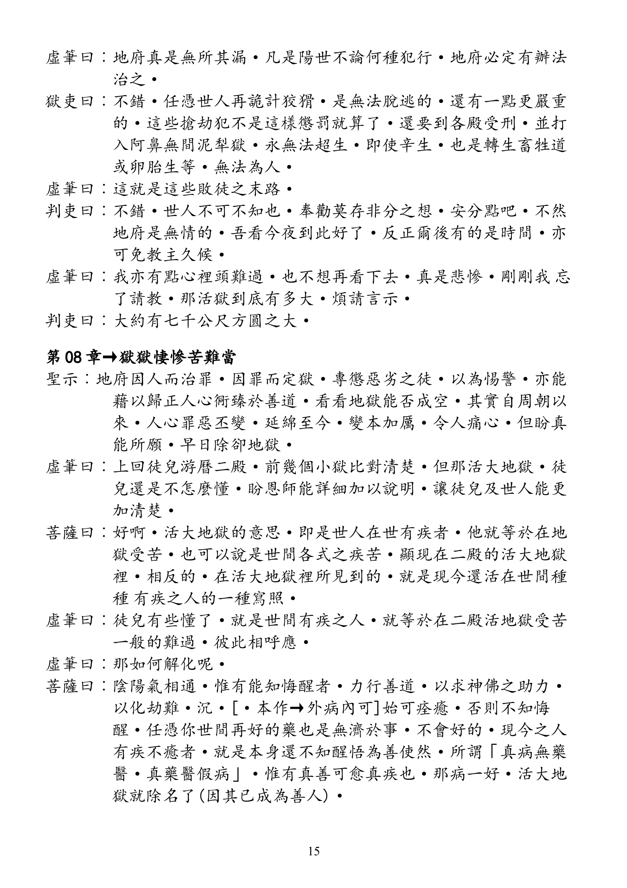 虛筆曰︰地府真是無所其漏·凡是陽世不論何種犯行·地府必定有辦法
治之·
獄吏曰︰不錯·任憑世人再詭計狡猾·是無法脫逃的·還有一點更嚴重
的·這些搶劫犯不是這樣懲罰就算了·還要到各殿受刑·並打
入阿鼻無間泥犁獄·永無法超生·即使辛生·也是轉生畜牲道
或卵胎生等·無法為人·
虛筆曰︰這就是這些敗徒之末路·
判吏曰︰不錯·世人不可不知也·奉勸莫存非分之想·安分點吧·不然
地府是無情的·吾看今夜到此好了·反正爾後有的是時間·亦
可免教主久候·
虛筆曰︰我亦有點心裡頭難過·也不想再看下去·真是悲慘·剛剛我 忘
了請教·那活獄到底有多大·煩請言示·
判吏曰︰大約有七千公尺方圓之大·
第 08 章→獄獄悽慘苦難當
聖示︰地府因人而治罪·因罪而定獄·專懲惡劣之徒·以為惕警·亦能
藉以歸正人心衕臻於善道·看看地獄能否成空·其實自周朝以
來·人心罪惡丕變·延綿至今·變本加厲·令人痛心·但盼真
能所願·早日除卻地獄·
虛筆曰︰上回徒兒游曆二殿·前幾個小獄比對清楚·但那活大地獄·徒
兒還是不怎麼懂·盼恩師能詳細加以說明·讓徒兒及世人能更
加清楚·
菩薩曰︰好啊·活大地獄的意思·即是世人在世有疾者·他就等於在地
獄受苦·也可以說是世間各式之疾苦·顯現在二殿的活大地獄
裡·相反的·在活大地獄裡所見到的·就是現今還活在世間種
種 有疾之人的一種寫照·
虛筆曰︰徒兒有些懂了·就是世間有疾之人·就等於在二殿活地獄受苦
一般的難過·彼此相呼應·
虛筆曰︰那如何解化呢·
菩薩曰︰陰陽氣相通·惟有能知悔醒者·力行善道·以求神佛之助力·
以化劫難·沉·[·本作→外病內可]始可痊癒·否則不知悔
醒·任憑你世間再好的藥也是無濟於事·不會好的·現今之人
有疾不癒者·就是本身還不知醒悟為善使然·所謂「真病無藥
醫·真藥醫假病」·惟有真善可愈真疾也·那病一好·活大地
獄就除名了(因其已成為善人)·
15
 