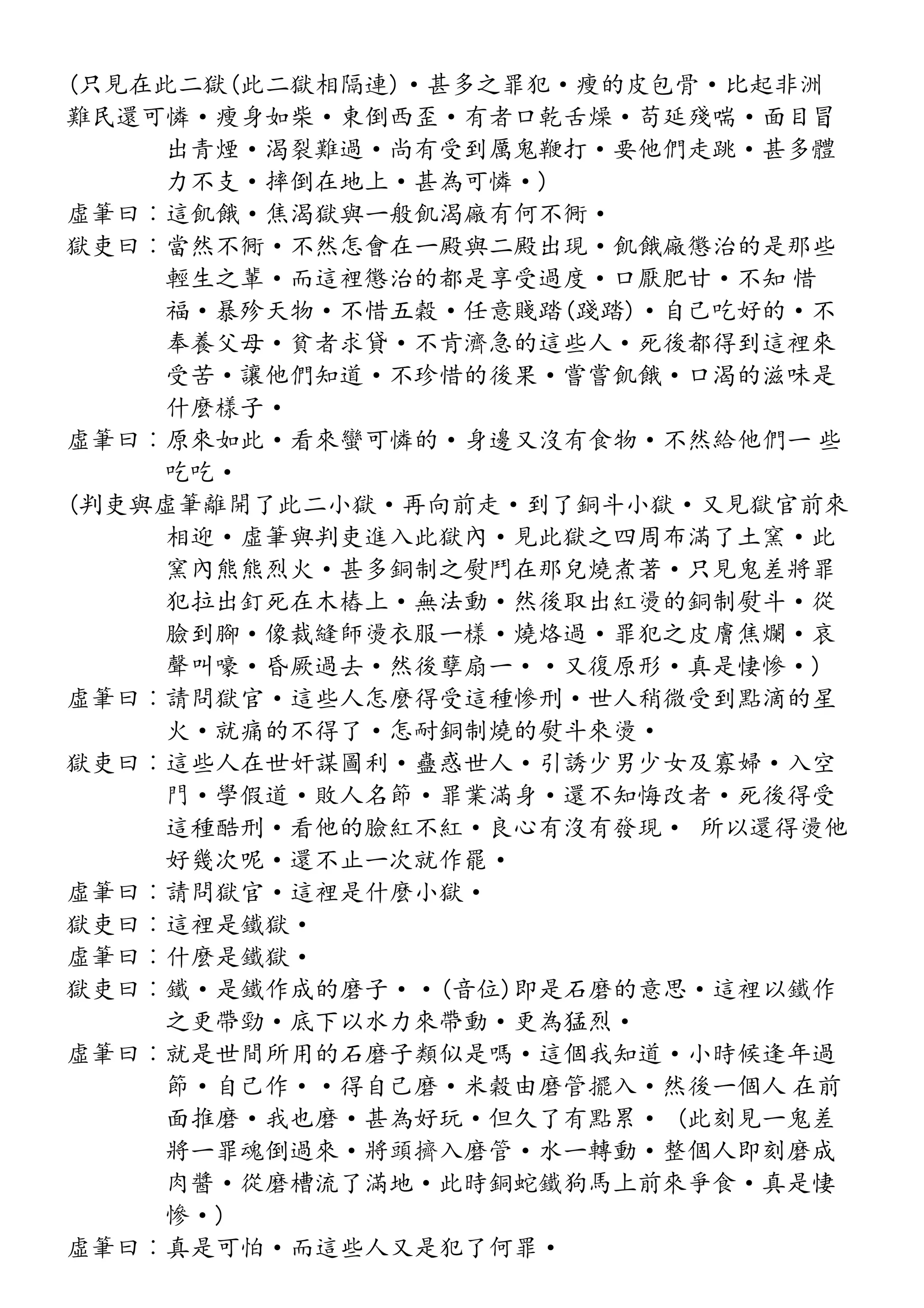 (只見在此二獄(此二獄相隔連)·甚多之罪犯·瘦的皮包骨·比起非洲
難民還可憐·瘦身如柴·東倒西歪·有者口乾舌燥·苟延殘喘·面目冒
出青煙·渴裂難過·尚有受到厲鬼鞭打·要他們走跳·甚多體
力不支·摔倒在地上·甚為可憐·)
虛筆曰︰這飢餓·焦渴獄與一般飢渴廠有何不衕·
獄吏曰︰當然不衕·不然怎會在一殿與二殿出現·飢餓廠懲治的是那些
輕生之輩·而這裡懲治的都是享受過度·口厭肥甘·不知 惜
福·暴殄天物·不惜五穀·任意賤踏(踐踏)·自己吃好的·不
奉養父母·貧者求貸·不肯濟急的這些人·死後都得到這裡來
受苦·讓他們知道·不珍惜的後果·嘗嘗飢餓·口渴的滋味是
什麼樣子·
虛筆曰︰原來如此·看來蠻可憐的·身邊又沒有食物·不然給他們一 些
吃吃·
(判吏與虛筆離開了此二小獄·再向前走·到了銅斗小獄·又見獄官前來
相迎·虛筆與判吏進入此獄內·見此獄之四周布滿了土窯·此
窯內熊熊烈火·甚多銅制之熨鬥在那兒燒煮著·只見鬼差將罪
犯拉出釘死在木樁上·無法動·然後取出紅燙的銅制熨斗·從
臉到腳·像裁縫師燙衣服一樣·燒烙過·罪犯之皮膚焦爛·哀
聲叫嚎·昏厥過去·然後孽扇一··又復原形·真是悽慘·)
虛筆曰︰請問獄官·這些人怎麼得受這種慘刑·世人稍微受到點滴的星
火·就痛的不得了·怎耐銅制燒的熨斗來燙·
獄吏曰︰這些人在世奸謀圖利·蠱惑世人·引誘少男少女及寡婦·入空
門·學假道·敗人名節·罪業滿身·還不知悔改者·死後得受
這種酷刑·看他的臉紅不紅·良心有沒有發現· 所以還得燙他
好幾次呢·還不止一次就作罷·
虛筆曰︰請問獄官·這裡是什麼小獄·
獄吏曰︰這裡是鐵獄·
虛筆曰︰什麼是鐵獄·
獄吏曰︰鐵·是鐵作成的磨子··(音位)即是石磨的意思·這裡以鐵作
之更帶勁·底下以水力來帶動·更為猛烈·
虛筆曰︰就是世間所用的石磨子類似是嗎·這個我知道·小時候逢年過
節·自己作··得自己磨·米穀由磨管擺入·然後一個人 在前
面推磨·我也磨·甚為好玩·但久了有點累· (此刻見一鬼差
將一罪魂倒過來·將頭擠入磨管·水一轉動·整個人即刻磨成
肉醬·從磨槽流了滿地·此時銅蛇鐵狗馬上前來爭食·真是悽
慘·)
虛筆曰︰真是可怕·而這些人又是犯了何罪·
 