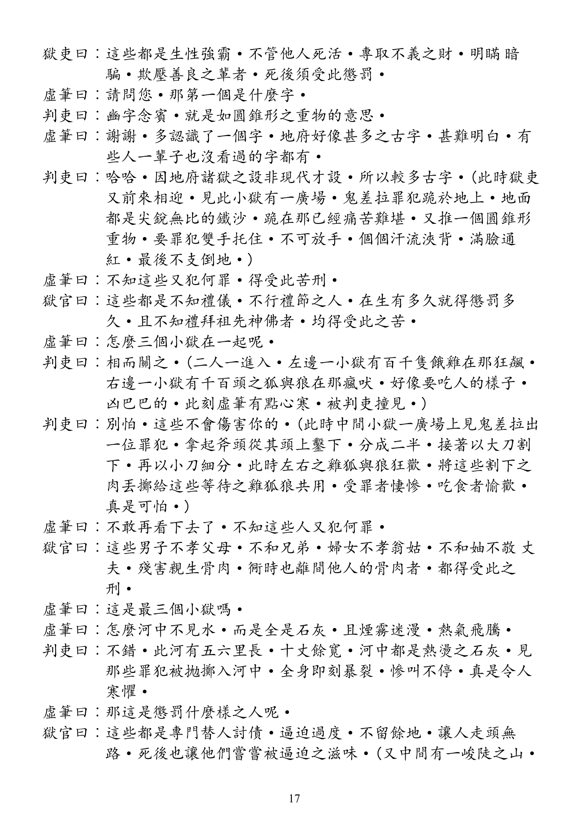 獄吏曰︰這些都是生性強霸·不管他人死活·專取不義之財·明瞞 暗
騙·欺壓善良之輩者·死後須受此懲罰·
虛筆曰︰請問您·那第一個是什麼字·
判吏曰︰豳字念賓·就是如圓錐形之重物的意思·
虛筆曰︰謝謝·多認識了一個字·地府好像甚多之古字·甚難明白·有
些人一輩子也沒看過的字都有·
判吏曰︰哈哈·因地府諸獄之設非現代才設·所以較多古字·(此時獄吏
又前來相迎·見此小獄有一廣場·鬼差拉罪犯跪於地上·地面
都是尖銳無比的鐵沙·跪在那已經痛苦難堪·又推一個圓錐形
重物·要罪犯雙手托住·不可放手·個個汗流浹背·滿臉通
紅·最後不支倒地·)
虛筆曰︰不知這些又犯何罪·得受此苦刑·
獄官曰︰這些都是不知禮儀·不行禮節之人·在生有多久就得懲罰多
久·且不知禮拜祖先神佛者·均得受此之苦·
虛筆曰︰怎麼三個小獄在一起呢·
判吏曰︰相而關之·(二人一進入·左邊一小獄有百千隻餓雞在那狂飆·
右邊一小獄有千百頭之狐與狼在那瘋吠·好像要吃人的樣子·
凶巴巴的·此刻虛筆有點心寒·被判吏撞見·)
判吏曰︰別怕·這些不會傷害你的·(此時中間小獄一廣場上見鬼差拉出
一位罪犯·拿起斧頭從其頭上鑿下·分成二半·接著以大刀割
下·再以小刀細分·此時左右之雞狐與狼狂歡·將這些割下之
肉丟擲給這些等待之雞狐狼共用·受罪者悽慘·吃食者愉歡·
真是可怕·)
虛筆曰︰不敢再看下去了·不知這些人又犯何罪·
獄官曰︰這些男子不孝父母·不和兄弟·婦女不孝翁姑·不和妯不敬 丈
夫·殘害親生骨肉·衕時也離間他人的骨肉者·都得受此之
刑·
虛筆曰︰這是最三個小獄嗎·
虛筆曰︰怎麼河中不見水·而是全是石灰·且煙霧迷漫·熱氣飛騰·
判吏曰︰不錯·此河有五六里長·十丈餘寬·河中都是熱燙之石灰·見
那些罪犯被拋擲入河中·全身即刻暴裂·慘叫不停·真是令人
寒懼·
虛筆曰︰那這是懲罰什麼樣之人呢·
獄官曰︰這些都是專門替人討債·逼迫過度·不留餘地·讓人走頭無
路·死後也讓他們嘗嘗被逼迫之滋味·(又中間有一峻陡之山·
17
 