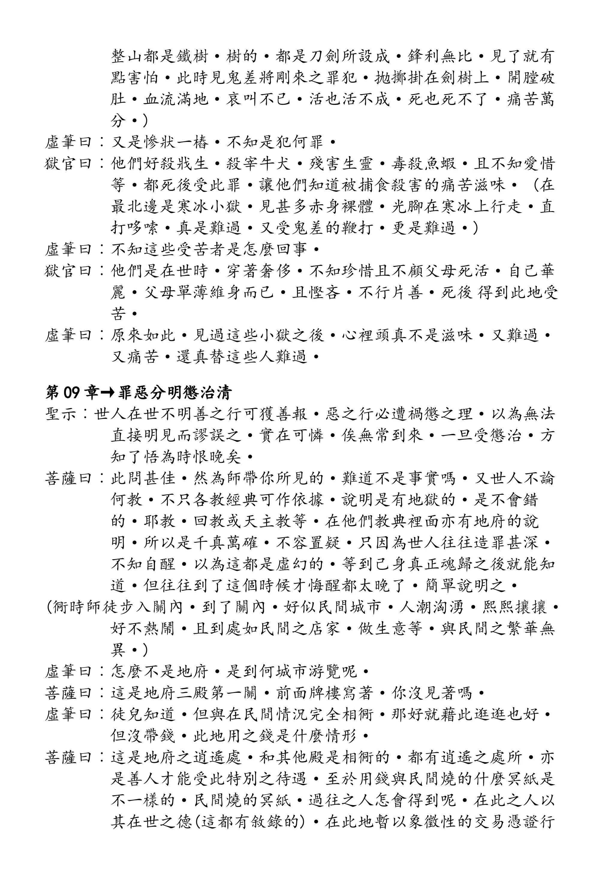 整山都是鐵樹·樹的·都是刀劍所設成·鋒利無比·見了就有
點害怕·此時見鬼差將剛來之罪犯·拋擲掛在劍樹上·開膛破
肚·血流滿地·哀叫不已·活也活不成·死也死不了·痛苦萬
分·)
虛筆曰︰又是慘狀一樁·不知是犯何罪·
獄官曰︰他們好殺戕生·殺宰牛犬·殘害生靈·毒殺魚蝦·且不知愛惜
等·都死後受此罪·讓他們知道被捕食殺害的痛苦滋味· (在
最北邊是寒冰小獄·見甚多赤身裸體·光腳在寒冰上行走·直
打哆嗦·真是難過·又受鬼差的鞭打·更是難過·)
虛筆曰︰不知這些受苦者是怎麼回事·
獄官曰︰他們是在世時·穿著奢侈·不知珍惜且不顧父母死活·自己華
麗·父母單薄維身而已·且慳吝·不行片善·死後 得到此地受
苦·
虛筆曰︰原來如此·見過這些小獄之後·心裡頭真不是滋味·又難過·
又痛苦·還真替這些人難過·
第 09 章→罪惡分明懲治清
聖示︰世人在世不明善之行可獲善報·惡之行必遭禍懲之理·以為無法
直接明見而謬誤之·實在可憐·俟無常到來·一旦受懲治·方
知了悟為時恨晚矣·
菩薩曰︰此問甚佳·然為師帶你所見的·難道不是事實嗎·又世人不論
何教·不只各教經典可作依據·說明是有地獄的·是不會錯
的·耶教·回教或天主教等·在他們教典裡面亦有地府的說
明·所以是千真萬確·不容置疑·只因為世人往往造罪甚深·
不知自醒·以為這都是虛幻的·等到己身真正魂歸之後就能知
道·但往往到了這個時候才悔醒都太晚了·簡單說明之·
(衕時師徒步入關內·到了關內·好似民間城市·人潮洶湧·熙熙攘攘·
好不熱鬧·且到處如民間之店家·做生意等·與民間之繁華無
異·)
虛筆曰︰怎麼不是地府·是到何城市游覽呢·
菩薩曰︰這是地府三殿第一關·前面牌樓寫著·你沒見著嗎·
虛筆曰︰徒兒知道·但與在民間情況完全相衕·那好就藉此逛逛也好·
但沒帶錢·此地用之錢是什麼情形·
菩薩曰︰這是地府之逍遙處·和其他殿是相衕的·都有逍遙之處所·亦
是善人才能受此特別之待遇·至於用錢與民間燒的什麼冥紙是
不一樣的·民間燒的冥紙·過往之人怎會得到呢·在此之人以
其在世之德(這都有敘錄的)·在此地暫以象徵性的交易憑證行
 