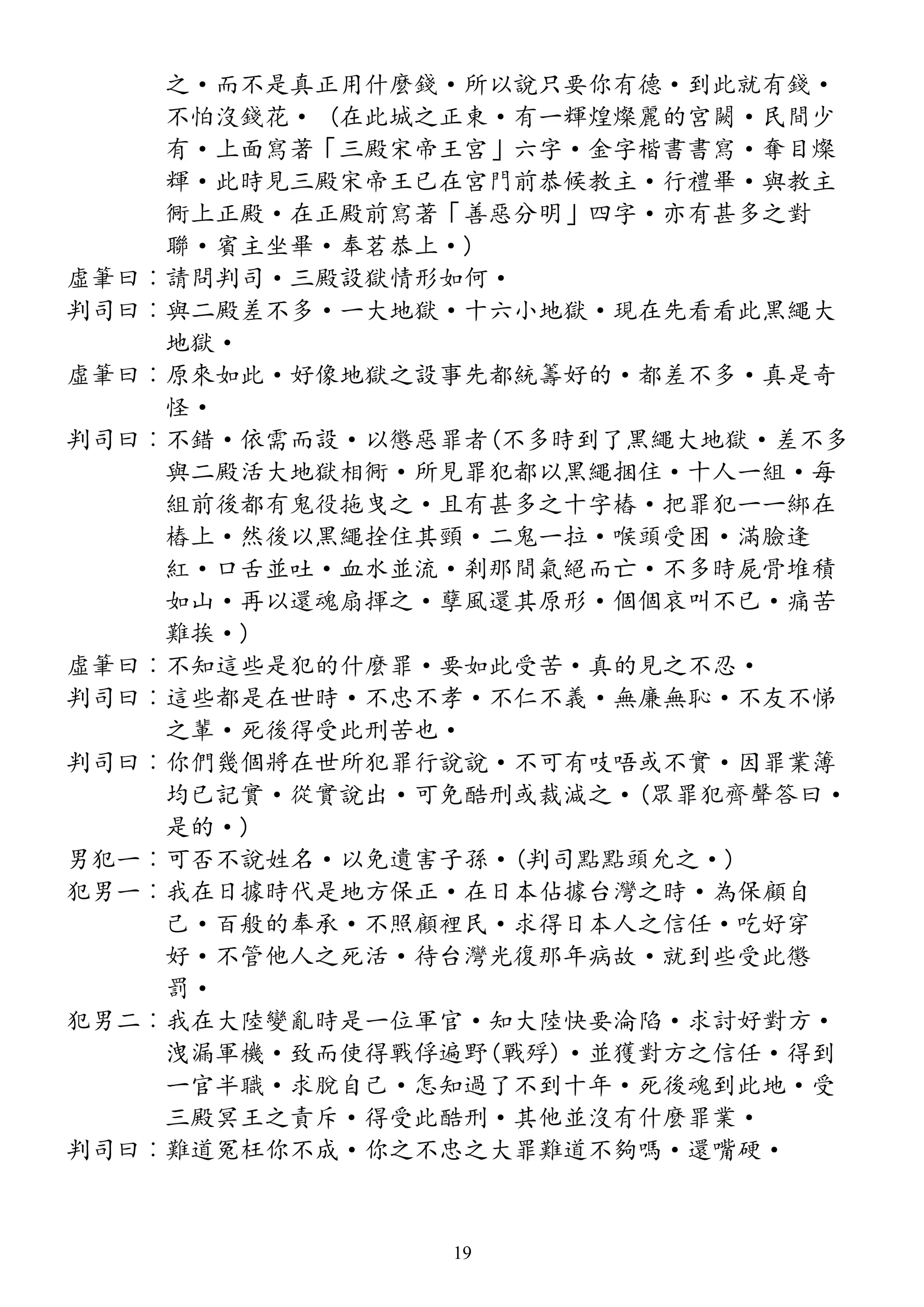之·而不是真正用什麼錢·所以說只要你有德·到此就有錢·
不怕沒錢花· (在此城之正東·有一輝煌燦麗的宮闕·民間少
有·上面寫著「三殿宋帝王宮」六字·金字楷書書寫·奪目燦
輝·此時見三殿宋帝王已在宮門前恭候教主·行禮畢·與教主
衕上正殿·在正殿前寫著「善惡分明」四字·亦有甚多之對
聯·賓主坐畢·奉茗恭上·)
虛筆曰︰請問判司·三殿設獄情形如何·
判司曰︰與二殿差不多·一大地獄·十六小地獄·現在先看看此黑繩大
地獄·
虛筆曰︰原來如此·好像地獄之設事先都統籌好的·都差不多·真是奇
怪·
判司曰︰不錯·依需而設·以懲惡罪者(不多時到了黑繩大地獄·差不多
與二殿活大地獄相衕·所見罪犯都以黑繩捆住·十人一組·每
組前後都有鬼役拖曳之·且有甚多之十字樁·把罪犯一一綁在
樁上·然後以黑繩拴住其頸·二鬼一拉·喉頭受困·滿臉逢
紅·口舌並吐·血水並流·剎那間氣絕而亡·不多時屍骨堆積
如山·再以還魂扇揮之·孽風還其原形·個個哀叫不已·痛苦
難挨·)
虛筆曰︰不知這些是犯的什麼罪·要如此受苦·真的見之不忍·
判司曰︰這些都是在世時·不忠不孝·不仁不義·無廉無恥·不友不悌
之輩·死後得受此刑苦也·
判司曰︰你們幾個將在世所犯罪行說說·不可有吱唔或不實·因罪業簿
均已記實·從實說出·可免酷刑或裁減之·(眾罪犯齊聲答曰·
是的·)
男犯一︰可否不說姓名·以免遺害子孫·(判司點點頭允之·)
犯男一︰我在日據時代是地方保正·在日本佔據台灣之時·為保顧自
己·百般的奉承·不照顧裡民·求得日本人之信任·吃好穿
好·不管他人之死活·待台灣光復那年病故·就到些受此懲
罰·
犯男二︰我在大陸變亂時是一位軍官·知大陸快要淪陷·求討好對方·
洩漏軍機·致而使得戰俘遍野(戰殍)·並獲對方之信任·得到
一官半職·求脫自己·怎知過了不到十年·死後魂到此地·受
三殿冥王之責斥·得受此酷刑·其他並沒有什麼罪業·
判司曰︰難道冤枉你不成·你之不忠之大罪難道不夠嗎·還嘴硬·
19
 