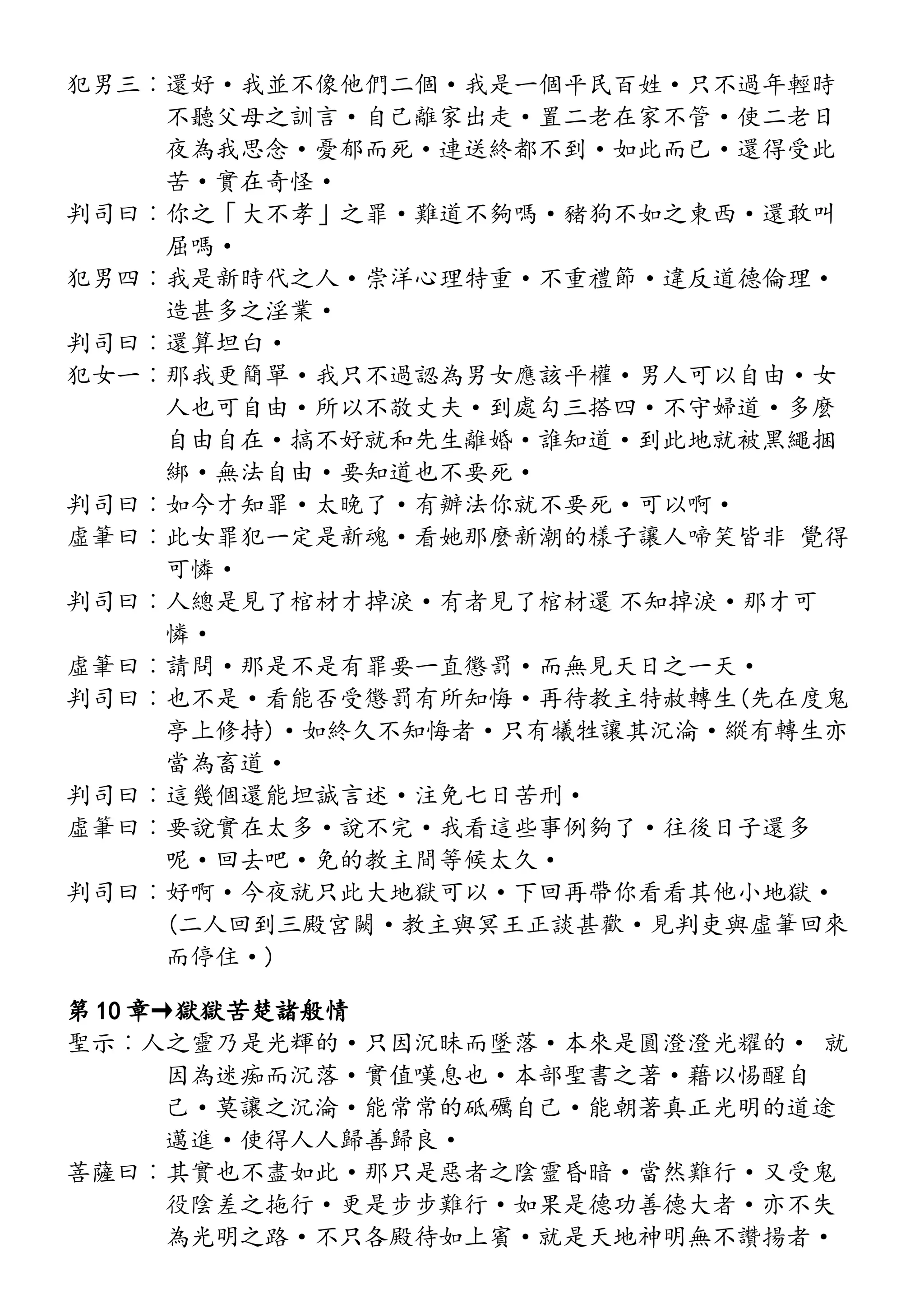 犯男三︰還好·我並不像他們二個·我是一個平民百姓·只不過年輕時
不聽父母之訓言·自己離家出走·置二老在家不管·使二老日
夜為我思念·憂郁而死·連送終都不到·如此而已·還得受此
苦·實在奇怪·
判司曰︰你之「大不孝」之罪·難道不夠嗎·豬狗不如之東西·還敢叫
屈嗎·
犯男四︰我是新時代之人·崇洋心理特重·不重禮節·違反道德倫理·
造甚多之淫業·
判司曰︰還算坦白·
犯女一︰那我更簡單·我只不過認為男女應該平權·男人可以自由·女
人也可自由·所以不敬丈夫·到處勾三搭四·不守婦道·多麼
自由自在·搞不好就和先生離婚·誰知道·到此地就被黑繩捆
綁·無法自由·要知道也不要死·
判司曰︰如今才知罪·太晚了·有辦法你就不要死·可以啊·
虛筆曰︰此女罪犯一定是新魂·看她那麼新潮的樣子讓人啼笑皆非 覺得
可憐·
判司曰︰人總是見了棺材才掉淚·有者見了棺材還 不知掉淚·那才可
憐·
虛筆曰︰請問·那是不是有罪要一直懲罰·而無見天日之一天·
判司曰︰也不是·看能否受懲罰有所知悔·再待教主特赦轉生(先在度鬼
亭上修持)·如終久不知悔者·只有犧牲讓其沉淪·縱有轉生亦
當為畜道·
判司曰︰這幾個還能坦誠言述·注免七日苦刑·
虛筆曰︰要說實在太多·說不完·我看這些事例夠了·往後日子還多
呢·回去吧·免的教主間等候太久·
判司曰︰好啊·今夜就只此大地獄可以·下回再帶你看看其他小地獄·
(二人回到三殿宮闕·教主與冥王正談甚歡·見判吏與虛筆回來
而停住·)
第 10 章→獄獄苦楚諸般情
聖示︰人之靈乃是光輝的·只因沉昧而墜落·本來是圓澄澄光耀的· 就
因為迷痴而沉落·實值嘆息也·本部聖書之著·藉以惕醒自
己·莫讓之沉淪·能常常的砥礪自己·能朝著真正光明的道途
邁進·使得人人歸善歸良·
菩薩曰︰其實也不盡如此·那只是惡者之陰靈昏暗·當然難行·又受鬼
役陰差之拖行·更是步步難行·如果是德功善德大者·亦不失
為光明之路·不只各殿待如上賓·就是天地神明無不讚揚者·
 
